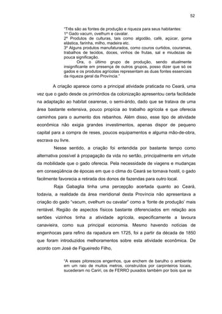 52
“Três são as fontes de produção e riqueza para seus habitantes:
1º Gado vacum, ovelhum e cavalar.
2º Produtos de culturas, tais como algodão, café, açúcar, goma
elástica, farinha, milho, madeira etc.
3º Alguns produtos manufaturados, como couros curtidos, couramas,
trabalhos de tecidos, doces, vinhos de frutas, sal e miudezas de
pouca significação.
Ora, o último grupo de produção, sendo atualmente
insignificante em presença de outros grupos, posso dizer que só os
gados e os produtos agrícolas representam as duas fontes essenciais
da riqueza geral da Província.”

A criação aparece como a principal atividade praticada no Ceará, uma
vez que o gado desde os primórdios da colonização apresentou certa facilidade
na adaptação ao habitat cearense, o semi-árido, dado que se tratava de uma
área bastante extensiva, pouco propícia ao trabalho agrícola e que oferecia
caminhos para o aumento dos rebanhos. Além disso, esse tipo de atividade
econômica não exigia grandes investimentos, apenas dispor de pequeno
capital para a compra de reses, poucos equipamentos e alguma mão-de-obra,
escrava ou livre.
Nesse sentido, a criação foi entendida por bastante tempo como
alternativa possível à propagação da vida no sertão, principalmente em virtude
da mobilidade que o gado oferecia. Pela necessidade de viagens e mudanças
em conseqüência de épocas em que o clima do Ceará se tornava hostil, o gado
facilmente favorecia a retirada dos donos de fazendas para outro local.
Raja Gabaglia tinha uma percepção acertada quanto ao Ceará,
todavia, a realidade da área meridional desta Província não apresentava a
criação do gado “vacum, ovelhum ou cavalar” como a ‘fonte de produção’ mais
rentável. Região de aspectos físicos bastante diferenciados em relação aos
sertões vizinhos tinha a atividade agrícola, especificamente a lavoura
canavieira, como sua principal economia. Mesmo havendo notícias de
engenhocas para refino da rapadura em 1725, foi a partir da década de 1850
que foram introduzidos melhoramentos sobre esta atividade econômica. De
acordo com José de Figueiredo Filho,
“A esses pitorescos engenhos, que enchem de barulho o ambiente
em um raio de muitos metros, construídos por carpinteiros locais,
sucederam no Cariri, os de FERRO puxados também por bois que se

 
