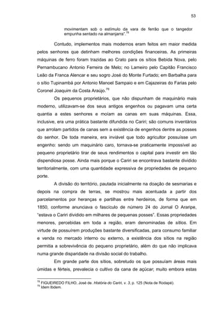 53
movimentam sob o estímulo da vara de ferrão que o tangedor
empunha sentado na almanjarra”.78

Contudo, implementos mais modernos eram feitos em maior medida
pelos senhores que detinham melhores condições financeiras. As primeiras
máquinas de ferro foram trazidas ao Crato para os sítios Bebida Nova, pelo
Pernambucano Antonio Ferreira de Melo; no Lameiro pelo Capitão Francisco
Leão da Franca Alencar e seu sogro José do Monte Furtado; em Barbalha para
o sítio Tupinambá por Antonio Manoel Sampaio e em Cajazeiras do Farias pelo
Coronel Joaquim da Costa Araújo.79
Os pequenos proprietários, que não dispunham de maquinário mais
moderno, utilizavam-se dos seus antigos engenhos ou pagavam uma certa
quantia a estes senhores e moíam as canas em suas máquinas. Essa,
inclusive, era uma prática bastante difundida no Cariri; são comuns inventários
que arrolam partidos de canas sem a existência de engenhos dentre as posses
do senhor. De toda maneira, era inviável que todo agricultor possuísse um
engenho: sendo um maquinário caro, tornava-se praticamente impossível ao
pequeno proprietário tirar de seus rendimentos o capital para investir em tão
dispendiosa posse. Ainda mais porque o Cariri se encontrava bastante dividido
territorialmente, com uma quantidade expressiva de propriedades de pequeno
porte.
A divisão do território, pautada inicialmente na doação de sesmarias e
depois na compra de terras, se mostrou mais acentuada a partir dos
parcelamentos por heranças e partilhas entre herdeiros, de forma que em
1850, conforme anunciava o fascículo de número 24 do Jornal O Araripe,
“estava o Cariri dividido em milhares de pequenas posses”. Essas propriedades
menores, percebidas em toda a região, eram denominadas de sítios. Em
virtude de possuírem produções bastante diversificadas, para consumo familiar
e venda no mercado interno ou externo, a existência dos sítios na região
permitia a sobrevivência do pequeno proprietário, além do que não implicava
numa grande disparidade na divisão social do trabalho.
Em grande parte dos sítios, sobretudo os que possuíam áreas mais
úmidas e férteis, prevalecia o cultivo da cana de açúcar; muito embora estas
78
79

FIGUEIREDO FILHO, José de. História do Cariri, v. 3, p. 125 (Nota de Rodapé).
Idem Ibdem.

 