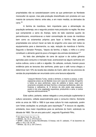 54

propriedades não se caracterizassem como as que pertenciam ao Nordeste
monocultor do açúcar, mas pela produção diversificada com produtos em sua
maioria de consumo interno: entre eles, e em maior medida, os derivados da
cana. 80
A farinha de mandioca, item importante para a alimentação da
população sertaneja, era o segundo produto mais produzido na região. Na área
que compreende a serra do Araripe, tanto do lado cearense quanto do
pernambucano, encontrava-se a maior concentração de covas de mandioca
bem como os aviamentos próprios para fazer a farinha. Nas grandes
propriedades era comum haver ao lado do engenho uma casa com todos os
equipamentos para a desmancha, ou seja, redução da mandioca à farinha.
Segundo o Senador Pompeu, “depois da farinha, o feijão, o milho e o arroz
constituem o alimento geral do povo e forragem dos animais domésticos”.81
Ao lado das plantações de cana de açúcar e de outros gêneros
agrícolas para consumo e mercado local, aventuraram-se alguns senhores em
outros cultivos, como o café e o algodão. Os cafezais, contudo, tiveram pouca
evidência para as lavouras dos senhores, posto que o café nunca chegou a
determinar nem 10% da receita das cidades do Cariri, além de nos anúncios de
vendas de propriedades ser anunciada como uma lavoura adjacente:
“Joaquim Moreira Tunta, vende a dinheiro, e mesmo a prasos, o sitio
cajaseiras anexo ao de Bebida nova com caza de vivenda; Emgenho
e todos os seus pertences; caza de caldeira e taxos; caza com
aviamento completo de fazer farinha; e diversas benfeitorias, além de
fruteiras e cafeseiros; &. O terreno do sitio posto seja pequeno,
porém é de uma vegetação expantoza, produzindo a cana, e outros
legumes admiravelmente.”82

Este cultivo, portanto, esteve relegado a uma produção suplementar à
cultura canavieira, voltada essencialmente para o consumo interno. Somente
entre os anos de 1850 e 1860 é que essa cultura foi mais explorada, porém
com fortes oscilações na produção para exportação.83 A lavoura do algodão,
entretanto, teve maior importância para os senhores do Cariri, sobretudo na
década de 1860. “De um ano para outro”, segundo Figueiredo Filho,
80

SÁ, Maria Yacê. Op. Cit, p. 38.
BRASIL. Op. Cit, p. 370 (Tomo I).
82
BPMP – Setor de Jornais Microfilmados. O Araripe, rolo 51, sabbado, 17 de dezembro de
1855, n º 20, p. 02, col. 04.
83
BRASIL. Op. Cit, p. 357 (Tomo I).
81

 