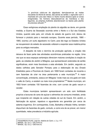 55
“a província cobriu-se de algodoais; derrubavam-se as matas
seculares do litoral às serras, das serras ao sertão; o agricultor com o
machado em uma das mãos e o facho noutra deixava após si ruínas
enegrecidas. Os homens descuidavam-se da mandioca e dos
legumes, as próprias mulheres abandonavam os teares pelo plantio
do precioso arbusto”.84

Essa vertiginosa ampliação do plantio do algodão se devia, em grande
medida, a Guerra da Secessão ocorrida entre o Norte e o Sul dos Estados
Unidos, quando este país, em virtude do estado de guerra civil, deixou de
fornecer o produto para o mercado europeu. Durante esse período, 1860 –
1865, ocorreu um surto algodoeiro no Cariri, pois tão logo os Estados Unidos
se recuperaram do estado de secessão voltaram a exportar essa matéria-prima
para os antigos mercados.
A despeito de todo o domínio da produção agrícola, a criação não
deixava de fazer parte das atividades econômicas praticadas na região. Uma
vez que os seus espaços sertanejos ofereciam maiores condições à criação do
gado, as cidades de Jardim e Milagres, que apresentavam extensões de sertão
significativas, eram mais favoráveis a esta atividade. Em Jardim, segundo os
dados colhidos pelo Senador Pompeu para a elaboração de seu Ensaio
Estatístico para a Província do Ceará, em 1858 foram contadas de noventa a
cem fazendas de criar na área pertencente a este município.85 A maior
concentração, entretanto, estava em Milagres “onde mais se cria gado em todo
o valle do Cariry, e existem os mais ricos proprietários”.86 Neste município, em
1853 foram contadas 150 fazendas de criar, com currais de gado vacum e
cavalar.
Estes municípios também apresentavam um solo com fertilidade
propícia a lavouras de cana de açúcar e alimentos de consumo imediato, ainda
que incipiente em relação às outras cidades do sul do Ceará. Em Jardim, a
fabricação de açúcar, rapadura e aguardente era garantida por cerca de
setenta engenhos. Em contrapartida, Crato, Barbalha e Missão Velha, também
dispunham de fazendas de gado, contudo, e como era de se prever, em menor
quantidade, nelas prevalecia a indústria agrícola.

84

FIGUEIREDO FILHO, José de. História do Cariri, v. 3, p. 117.
BRASIL. Op. Cit, p. 129 (Tomo II).
86
BRASIL. Op. Cit, p. 129(Tomo II).
85

 