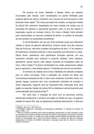 56

Os terrenos de Crato, Barbalha e Missão Velha, por estarem
circundados pelo Araripe, eram considerados de grande fertilidade para
qualquer gênero de cultura, entretanto, era a lavoura da cana de açúcar a mais
praticada nesta região.87 De modo que estas três cidades, na segunda metade
do século XIX, estiveram respaldadas em maior medida nas rendas que as
produções de rapadura e aguardente garantiam, tanto no que diz respeito a
exportação, quanto ao mercado interno. Em Crato e Missão Velha também
eram presenciadas as mesmas condições de plantio, no entanto as fazendas
de criar existiam em quantidade considerável.
A vila de Barbalha, por sua vez, tinha produção quase que totalmente
voltada à cultura de gêneros alimentícios. Embora sendo uma das menores
vilas da Província, nela eram contados 36 engenhos de ferro, 31 de madeira e
28 alambiques montados próximos a treze nascentes que banhavam os sítios.
Dessa forma, garantia-se uma significativa produção agrícola, em que
constavam produtos para comércio e consumo imediato, como rapadura,
aguardente, açúcar branco, café, tabaco, borracha de mangabeira; além de
arroz, milho e feijão.88 O terreno de Barbalha era, então, basicamente voltado
para a agricultura, o que explica apenas 11 fazendas de criar em seu território.
O comércio de cidades como Crato e Barbalha era bastante vantajoso
para os cofres municipais. Toda a plantação era vendida em feiras que
movimentavam pessoas de todo o vale e seus arredores, formando, assim, um
grande espaço comercial com uma considerável variedade de produtos a
serem negociados. Segundo José de Figueiredo Filho, historiador local, esta
região na segunda metade do século XIX se destacava economicamente pela
comercialização dos produtos locais.89
Por outro lado, a interação do Cariri com as províncias vizinhas
influenciava diretamente o comércio da região na medida em que, na segunda
metade do século XIX, este se apresentava bastante desenvolvido. A feira era
87

BRASIL. Op. Cit, p. 108 (Tomo II).
STUDART, Guilherme. Descripção do Município de Barbalha. In: Revista do Instituto do
Ceará, 1888, p. 12.
89
Além do comércio existente entre estas localidades pertencentes ao vale caririense, havia
um comércio que rompia os limites provinciais do Ceará e abria espaço as províncias vizinhas
de Pernambuco e Piauí. O contato com estas divisões administrativas era bastante viável em
virtude da proximidade que a Serra do Araripe oferecia, na medida em que sua extensão
traspassava os limites do território Cearense e alcançava pelo lado do Cariri os vizinhos
centros comerciais.
88

 