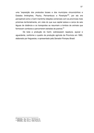 57

uma “exposição dos productos locaes e dos municípios circunvizinhos e
Estados limitrophes, Piauhy, Pernambuco e Parahyba”90, por ela era
perceptível como o Cariri mantinha relações comerciais com as províncias mais
próximas territorialmente, em vista do que sua capital estava a cerca de seis
léguas de distância e os transportes se resumiam a lombos de animais que
formavam comboios a percorrerem estradas de poeiras.91
De toda a produção do Cariri, sobressaiam rapadura, açúcar e
aguardente, conforme o quadro da produção agrícola da Província em 1860,
elaborado por freguesias, e apresentado pelo Senador Pompeu Brasil:

90
91

BRASIL, Op. Cit, p. 161(Tomo I).
BRASIL, Op. Cit, p. 148 (Tomo I).

 