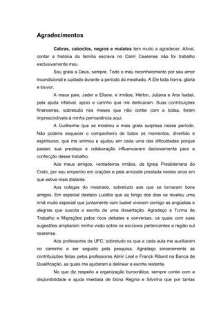 Agradecimentos
Cabras, caboclos, negros e mulatos tem muito a agradecer. Afinal,
contar a história da família escrava no Cariri Cearense não foi trabalho
exclusivamente meu.
Sou grata a Deus, sempre. Todo o meu reconhecimento por seu amor
incondicional e cuidado durante o período do mestrado. A Ele toda honra, glória
e louvor.
A meus pais, Jader e Eliane, e irmãos, Hérlon, Juliana e Ana Isabel,
pela ajuda infalível, apoio e carinho que me dedicaram. Suas contribuições
financeiras, sobretudo nos meses que não contei com a bolsa, foram
imprescindíveis à minha permanência aqui.
A Guilherme que se mostrou a mais grata surpresa nesse período.
Não poderia esquecer o companheiro de todos os momentos, divertido e
espirituoso, que me animou e ajudou em cada uma das dificuldades porque
passei; sua presteza e colaboração influenciaram decisivamente para a
confecção desse trabalho.
Aos meus amigos, verdadeiros irmãos, da Igreja Presbiteriana do
Crato, por seu empenho em orações e pela amizade prestada nestes anos em
que estive mais distante.
Aos colegas do mestrado, sobretudo aos que se tornaram bons
amigos. Em especial destaco Lucélia que ao longo dos dias se revelou uma
irmã muito especial que juntamente com Isabel viveram comigo as angústias e
alegrias que suscita a escrita de uma dissertação. Agradeço a Turma de
Trabalho e Migrações pelos ricos debates e conversas, os quais com suas
sugestões ampliaram minha visão sobre os escravos pertencentes a região sul
cearense.
Aos professores da UFC, sobretudo os que a cada aula me auxiliaram
no caminho a ser seguido pela pesquisa. Agradeço sinceramente as
contribuições feitas pelos professores Almir Leal e Franck Ribard na Banca de
Qualificação, as quais me ajudaram a delinear a escrita restante.
No que diz respeito a organização burocrática, sempre contei com a
disponibilidade e ajuda imediata de Dona Regina e Silvinha que por tantas

 