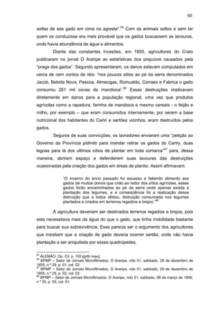60

soltas de seo gado em cima no agreste“.95 Com os animais soltos e sem ter
quem os conduzisse era mais provável que os gados buscassem as lavouras,
onde havia abundância de água e alimentos.
Diante das constantes invasões, em 1855, agricultores do Crato
publicaram no jornal O Araripe as estatísticas dos prejuízos causados pela
“praga dos gados”. Segundo apresentaram, os danos estavam computados em
cerca de cem contos de réis: “nos poucos sitios ao pé da serra denominados
Jacob, Bebida Nova, Pascoa, Almecigas, Romualdo, Corraes e Fabrica o gado
consumiu 261 mil covas de mandioca”.96 Essas destruições implicavam
diretamente em danos para a população regional, uma vez que produtos
agrícolas como a rapadura, farinha de mandioca e mesmo cereais - o feijão e
milho, por exemplo – que eram consumidos internamente, por serem a base
nutricional dos habitantes do Cariri e sertões vizinhos, eram destruídos pelos
gados.
Seguros de suas convicções, os lavradores enviaram uma “petição ao
Governo da Província pidindo para mandar retirar os gados do Cariry, duas
legoas para lá dos ultimos sítios de plantar em toda comarca”97 para, dessa
maneira, abrirem espaço e defenderem suas lavouras das destruições
ocasionadas pela criação dos gados em áreas de plantio. Assim afirmavam:
“O inverno do anno passado foi escasso e faltando alimento aos
gados de muitos donos que crião ao redor dos sítios agrícolas, esses
gados forão encaminhados ao pé da serra onde apenas existia a
plantação dos legumes, e a conseqüência foi a realização dessa
distruição que a todos afetou, distruição consumada nos legumes
plantados e criados em terrenos regadios e brejos.”98

À agricultura deveriam ser destinados terrenos regadios e brejos, pois
esta necessitava mais da água do que o gado, que tinha mobilidade bastante
para buscar sua sobrevivência. Esse parecia ser o argumento dos agricultores
que insistiam que a criação de gado deveria ocorrer sertão, onde não havia
plantação a ser aniquilada por esses quadrúpedes.
95

ALEMÃO, Op. Cit, p. 105 [grifo meu].
BPMP – Setor de Jornais Microfilmados. O Araripe, rolo 51, sabbado, 29 de dezembro de
1855, n º 29, p. 01, col. 02.
97
BPMP – Setor de Jornais Microfilmados. O Araripe, rolo 51, sabbado, 29 de dezembro de
1855, n º 29, p. 02, col. 02.
98
BPMP – Setor de Jornais Microfilmados. O Araripe, rolo 51, sabbado, 08 de março de 1856,
n º 35, p. 03, col. 01.
96

 