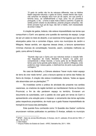 61
“O gado do certão não he de natureza differente; mas os hábitos
fasem segunda natureza: o gado do Cariry, creado dentro das roças,
não achando na estação seca hum pé de capim, em que ponha a
faminta boca, vai enfallivelmente a roça; porq’ há um provérbio
português, q’ dis, - a fome e sede mete a lebre a caminho. O gado do
sertão porem creado na abundância, pisando pingues campinas, não
tendo provado hum pé de roça, não tem o habito, nem necessidade
de entrar n’ellas;”99

A criação de gados, todavia, não estava impossibilitada nas terras que
compunham o Cariri: era apenas uma questão de rearranjo de espaço. Longe
de ser um oásis no meio do deserto, o sul cearense tinha lugares que não eram
alcançados pelos rios e correntes d’água, como nos municípios de Jardim e
Milagres. Nesse sentido, em algumas dessas áreas, a lavoura apresentava
mínimas chances de consolidação; havendo, assim, condições melhores ao
gado, como afirma O Araripe.
“Quando digo que o Cariry por sua natureza exclue a creação fallo
das freguesias de Crato, Barbalha e Assaré, na parte que
comprehende o Brejo Grande, e huma parte da de Missão-Velha:
temos pois huma grande parte desta e as do Jardim e Milagres, onde
podemos crear nossos gados, e desfrutarmos de perto suas grandes
vantagens.”100

No caso de Barbalha, a Câmara atestava “haver muito maior espaço
de terra de criar neste termo”, pois a lavoura apenas se servia das fraldas da
Serra do Araripe. A criação não estava inviabilizada, todavia, “todas as águas
são absorvidas com as plantações”.101
Às investidas contra a prática de atividade tão presente nos sertões
cearenses, os criadores da região também se manifestaram frente ao Governo
Provincial, a fim de não perderem espaço no território. Enviaram um
documento às autoridades, com o pedido de criar gado em terras do Cariri e
apresentando uma solução para o impasse: o cercamento das terras agrícolas
pelos respectivos proprietários, de modo que o gado ficasse impossibilitado de
transpô-la em busca das plantações.
Esta querela ficou conhecida como “A Questão dos Gados” conforme
anunciavam notícias publicadas no periódico O Araripe, editado no município
99

BPMP – Setor de Jornais Microfilmados. O Araripe, rolo 51, sabbado, 05 de abril de 1855, n º
39, p. 02, col. 01.
100
Idem Ibdem.
101
Arquivo Público do Estado do Ceará – APEC. Barbalha Ata, 25/11, 1854.

 