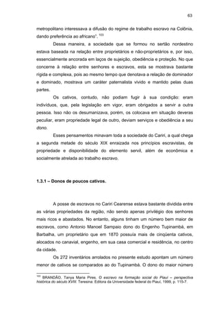 63

metropolitano interessava a difusão do regime de trabalho escravo na Colônia,
dando preferência ao africano”. 103
Dessa maneira, a sociedade que se formou no sertão nordestino
estava baseada na relação entre proprietários e não-proprietários e, por isso,
essencialmente ancorada em laços de sujeição, obediência e proteção. No que
concerne à relação entre senhores e escravos, esta se mostrava bastante
rígida e complexa, pois ao mesmo tempo que denotava a relação de dominador
e dominado, mostrava um caráter paternalista vivido e mantido pelas duas
partes.
Os cativos, contudo, não podiam fugir à sua condição: eram
indivíduos, que, pela legislação em vigor, eram obrigados a servir a outra
pessoa. Isso não os desumanizava, porém, os colocava em situação deveras
peculiar, eram propriedade legal de outro, deviam serviços e obediência a seu
dono.
Esses pensamentos minavam toda a sociedade do Cariri, a qual chega
a segunda metade do século XIX enraizada nos princípios escravistas, de
propriedade e disponibilidade do elemento servil, além de econômica e
socialmente atrelada ao trabalho escravo.

1.3.1 – Donos de poucos cativos.

A posse de escravos no Cariri Cearense estava bastante dividida entre
as várias propriedades da região, não sendo apenas privilégio dos senhores
mais ricos e abastados. No entanto, alguns tinham um número bem maior de
escravos, como Antonio Manoel Sampaio dono do Engenho Tupinambá, em
Barbalha, um proprietário que em 1870 possuía mais de cinqüenta cativos,
alocados no canavial, engenho, em sua casa comercial e residência, no centro
da cidade.
Os 272 inventários arrolados no presente estudo apontam um número
menor de cativos se comparados ao do Tupinambá. O dono do maior número
103

BRANDÃO, Tanya Maria Pires. O escravo na formação social do Piauí – perspectiva
histórica do século XVIII. Teresina: Editora da Universidade federal do Piauí, 1999, p. 115-7.

 