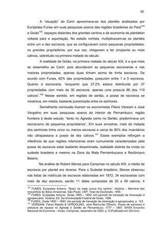 65

A “situação” do Cariri aproximava-se dos plantéis analisados por
Eurípedes Funes em suas pesquisas acerca das regiões brasileiras do Pará104
e Goiás105, espaços distantes dos grandes centros e da economia de plantation
voltada para a exportação. No estado nortista, multiplicavam-se os plantéis
entre um e dez escravos, que se configuravam como pequenas propriedades;
os grandes proprietários, por sua vez, chegavam a ter cinqüenta ou mais
cativos, sobretudo na primeira metade do século.
A realidade de Goiás, na primeira metade do século XIX, é a que mais
se assemelha ao Cariri, pois abundavam as pequenas escravarias e nas
maiores propriedades, apenas duas tinham acima de trinta escravos. De
acordo com Funes, 62% das propriedades, possuíam entre 1 a 5 escravos.
Quanto à escravaria, “enquanto que 37,2% estava distribuída por 37
propriedades com mais de 30 escravos, apenas uma possuía 86 dos 119
cativos”.106 Nesse sentido, em regiões de sertão, a posse de escravos se
mostrava, em média, bastante pulverizada entre os senhores.
Semelhante conclusão tiveram os economistas Flávio Versiani e José
Vergolino em suas pesquisas acerca do interior de Pernambuco, região
fronteira à deste estudo: “tanto no Agreste como no Sertão, predominava um
escravismo de pequenos proprietários”. Em suas amostras, mais da metade
dos senhores tinha cinco ou menos escravos e cerca de 80% dos inventários
não ultrapassava a posse de dez cativos.107 Esses exemplos reforçam a
inferência de que regiões interioranas eram comumente caracterizadas pela
posse de escravos estar bastante disseminada, realidade distinta da vivida no
sudeste brasileiro e mesmo na Zona da Mata Pernambucana e Recôncavo
Baiano.
Na análise de Robert Slenes para Campinas no século XIX, a média de
escravos por plantel era diversa. Para o Sudeste brasileiro, Slenes observou
nas listas de matrícula de escravos elaboradas em 1872, 34 escravarias com
mais de dez escravos, sendo 11 delas compostas de 20 a 49 cativos; 4
104

FUNES, Euripedes Antonio. “Nasci na mata nunca tive senhor”: História – Memória dos
mocambos do Baixo Amazonas. São Paulo: USP, Tese de Doutorado, 1995.
105
FUNES, Euripedes Antonio. Goiás 1800 – 1850: Um período de transição da mineração à
agropecuária. Goiânia: Ed. Da Universidade Federal de Goiás, 1986.
106
FUNES, Goiás 1800 – 1850: Um período de transição da mineração à agropecuária, p. 123.
107
VERSIANI, Flavio Rabelo & VERGOLINO, José Raimundo Oliveira. Posse de escravos e
estrutura da riqueza no Agreste e Sertão de Pernambuco: 1777 – 1887. XXVIII Encontro
Nacional de Economia – Anais. Campinas, dezembro de 2000, p. 9 (Publicado em CD-rom).

 