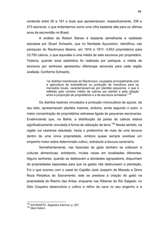 66

contendo entre 50 e 161 e duas que apresentavam, respectivamente, 339 e
473 escravos; o que entendemos como uma cifra bastante alta para os últimos
anos da escravidão no Brasil.
A análise de Robert Slenes é bastante semelhante à realidade
estudada por Stuart Schwartz, que no Nordeste Açucareiro, identificou nas
paróquias do Recôncavo Baiano, em 1816 e 1817, 4.653 proprietários para
33.750 cativos, o que equivalia a uma média de sete escravos por proprietário.
Todavia, quando essa estatística foi realizada por paróquia, a média de
escravos por senhores apresentou diferenças sensíveis para cada região
avaliada. Conforme Schwartz,
“os distritos meridionais do Recôncavo, ocupados principalmente com
a agricultura de subsistência ou produção de mandioca para os
mercados locais, caracterizavam-se por plantéis pequenos, o que é
refletido pelo número médio de cativos por plantel e pela relação
entre a proporção de proprietários e a de escravos arrolados”.108

Os distritos baianos vinculados à produção monocultora de açúcar, de
seu lado, apresentavam plantéis maiores, embora, ainda segundo o autor, a
maior concentração de proprietários estivesse ligada às pequenas escravarias.
Evidenciando que, na Bahia, a distribuição da posse de cativos estava
significativamente vinculada à forma de utilização da terra.109 Nesse sentido, na
região sul cearense estudada, havia o predomínio de mais de uma lavoura
dentro de uma única propriedade, embora quase sempre existisse um
empenho maior sobre determinado cultivo, sobretudo a lavoura canavieira.
Semelhantemente, nas fazendas de gado também se voltavam à
culturas alimentícias; entretanto, muitas vezes em localidades diferentes.
Alguns senhores, quando se dedicavam a atividades agropastoris, dispunham
de propriedades separadas para que os gados não destruíssem a plantação.
Foi o que ocorreu com o casal do Capitão José Joaquim de Macedo e Dona
Roza Perpétua do Sacramento: este se prestava a criação do gado na
propriedade do Riacho das Antas, enquanto nas Ribeiras do Rio Salgado, no
Sitio Coqueiro desenvolvia o cultivo e refino da cana no seu engenho e a

108
109

SCHWARTZ. Segredos Internos, p. 357.
Idem Ibdem.

 