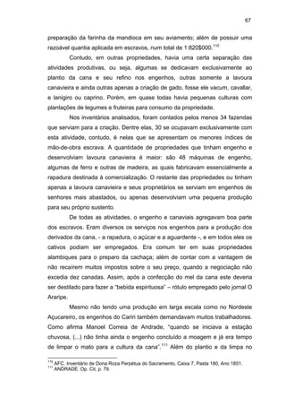 67

preparação da farinha da mandioca em seu aviamento; além de possuir uma
razoável quantia aplicada em escravos, num total de 1:820$000.110
Contudo, em outras propriedades, havia uma certa separação das
atividades produtivas, ou seja, algumas se dedicavam exclusivamente ao
plantio da cana e seu refino nos engenhos, outras somente a lavoura
canavieira e ainda outras apenas a criação de gado, fosse ele vacum, cavallar,
e lanigiro ou caprino. Porém, em quase todas havia pequenas culturas com
plantações de legumes e fruteiras para consumo da propriedade.
Nos inventários analisados, foram contados pelos menos 34 fazendas
que serviam para a criação. Dentre elas, 30 se ocupavam exclusivamente com
esta atividade, contudo, é nelas que se apresentam os menores índices de
mão-de-obra escrava. A quantidade de propriedades que tinham engenho e
desenvolviam lavoura canavieira é maior: são 48 máquinas de engenho,
algumas de ferro e outras de madeira, as quais fabricavam essencialmente a
rapadura destinada à comercialização. O restante das propriedades ou tinham
apenas a lavoura canavieira e seus proprietários se serviam em engenhos de
senhores mais abastados, ou apenas desenvolviam uma pequena produção
para seu próprio sustento.
De todas as atividades, o engenho e canaviais agregavam boa parte
dos escravos. Eram diversos os serviços nos engenhos para a produção dos
derivados da cana, - a rapadura, o açúcar e a aguardente -, e em todos eles os
cativos podiam ser empregados. Era comum ter em suas propriedades
alambiques para o preparo da cachaça; além de contar com a vantagem de
não recaírem muitos impostos sobre o seu preço, quando a negociação não
excedia dez canadas. Assim, após a confecção do mel da cana este deveria
ser destilado para fazer a “bebida espirituosa” – rótulo empregado pelo jornal O
Araripe.
Mesmo não tendo uma produção em larga escala como no Nordeste
Açucareiro, os engenhos do Cariri também demandavam muitos trabalhadores.
Como afirma Manoel Correia de Andrade, “quando se iniciava a estação
chuvosa, (...) não tinha ainda o engenho concluído a moagem e já era tempo
de limpar o mato para a cultura da cana”.111 Além do plantio e da limpa no
110
111

AFC. Inventário de Dona Roza Perpétua do Sacramento, Caixa 7, Pasta 180, Ano 1851.
ANDRADE. Op. Cit, p. 79.

 