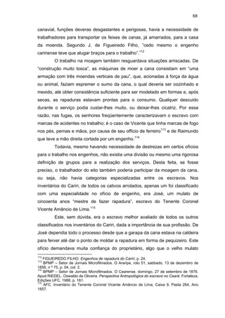 68

canavial, funções deveras desgastantes e perigosas, havia a necessidade de
trabalhadores para transportar os feixes de canas, já amarrados, para a casa
da moenda. Segundo J. de Figueiredo Filho, “cedo mesmo o engenho
caririense teve que alugar braços para o trabalho”.112
O trabalho na moagem também resguardava situações arriscadas. De
“construção muito tosca”, as máquinas de moer a cana consistiam em “uma
armação com três moendas verticais de pau”, que, acionadas à força da água
ou animal, faziam espremer o sumo da cana, o qual deveria ser cozinhado e
mexido, até obter consistência suficiente para ser modelado em formas e, após
secas, as rapaduras estavam prontas para o consumo. Qualquer descuido
durante o serviço podia custar-lhes muito, ou deixar-lhes cicatriz. Por essa
razão, nas fugas, os senhores freqüentemente caracterizavam o escravo com
marcas de acidentes no trabalho; é o caso de Vicente que tinha marcas de fogo
nos pés, pernas e mãos, por causa de seu officio de ferreiro113 e de Raimundo
que teve a mão direita cortada por um engenho.114
Todavia, mesmo havendo necessidade de destrezas em certos ofícios
para o trabalho nos engenhos, não existia uma divisão ou mesmo uma rigorosa
definição de grupos para a realização dos serviços. Desta feita, se fosse
preciso, o trabalhador do eito também poderia participar da moagem da cana,
ou seja, não havia categorias especializadas entre os escravos. Nos
inventários do Cariri, de todos os cativos arrolados, apenas um foi classificado
com uma especialidade no ofício de engenho, era José, um mulato de
cincoenta anos “mestre de fazer rapadura”, escravo do Tenente Coronel
Vicente Amâncio de Lima.115
Este, sem dúvida, era o escravo melhor avaliado de todos os outros
classificados nos inventários do Cariri, dada a importância de sua profissão. De
José dependia todo o processo desde que a garapa da cana estava na caldeira
para ferver até dar o ponto de moldar a rapadura em forma de pequizeiro. Este
ofício demandava muita confiança do proprietário, algo que o velho mulato
112

FIGUEIREDO FILHO. Engenhos de rapadura do Cariri, p. 24.
BPMP – Setor de Jornais Microfilmados. O Araripe, rolo 51, sabbado, 13 de dezembro de
1856, n º 75, p. 04, col. 2.
114
BPMP – Setor de Jornais Microfilmados. O Cearense, domingo, 27 de setembro de 1876.
Apud RIEDEL. Oswaldo de Oliveira. Perspectiva Antropológica do escravo no Ceará. Fortaleza,
Edições UFC, 1988, p. 161.
115
AFC. Inventário do Tenente Coronel Vicente Amâncio de Lima, Caixa 9, Pasta 264, Ano
1857.
113

 