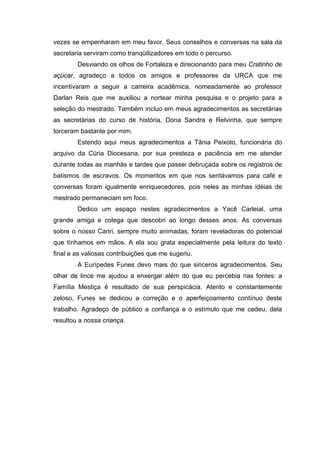 vezes se empenharam em meu favor. Seus conselhos e conversas na sala da
secretaria serviram como tranqüilizadores em todo o percurso.
Desviando os olhos de Fortaleza e direcionando para meu Cratinho de
açúcar, agradeço a todos os amigos e professores da URCA que me
incentivaram a seguir a carreira acadêmica, nomeadamente ao professor
Darlan Reis que me auxiliou a nortear minha pesquisa e o projeto para a
seleção do mestrado. Também incluo em meus agradecimentos as secretárias
as secretárias do curso de história, Dona Sandra e Relvinha, que sempre
torceram bastante por mim.
Estendo aqui meus agradecimentos a Tânia Peixoto, funcionária do
arquivo da Cúria Diocesana, por sua presteza e paciência em me atender
durante todas as manhãs e tardes que passei debruçada sobre os registros de
batismos de escravos. Os momentos em que nos sentávamos para café e
conversas foram igualmente enriquecedores, pois neles as minhas idéias de
mestrado permaneciam em foco.
Dedico um espaço nestes agradecimentos a Yacê Carleial, uma
grande amiga e colega que descobri ao longo desses anos. As conversas
sobre o nosso Cariri, sempre muito animadas, foram reveladoras do potencial
que tínhamos em mãos. A ela sou grata especialmente pela leitura do texto
final e as valiosas contribuições que me sugeriu.
A Eurípedes Funes devo mais do que sinceros agradecimentos. Seu
olhar de lince me ajudou a enxergar além do que eu percebia nas fontes: a
Família Mestiça é resultado de sua perspicácia. Atento e constantemente
zeloso, Funes se dedicou a correção e o aperfeiçoamento contínuo deste
trabalho. Agradeço de público a confiança e o estímulo que me cedeu, dela
resultou a nossa criança.

 