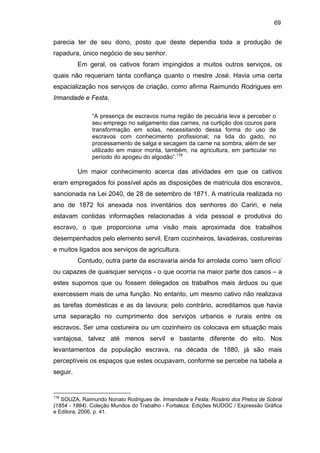 69

parecia ter de seu dono, posto que deste dependia toda a produção de
rapadura, único negócio de seu senhor.
Em geral, os cativos foram impingidos a muitos outros serviços, os
quais não requeriam tanta confiança quanto o mestre José. Havia uma certa
espacialização nos serviços de criação, como afirma Raimundo Rodrigues em
Irmandade e Festa,
“A presença de escravos numa região de pecuária leva a perceber o
seu emprego no salgamento das carnes, na curtição dos couros para
transformação em solas, necessitando dessa forma do uso de
escravos com conhecimento profissional; na lida do gado, no
processamento de salga e secagem da carne na sombra, além de ser
utilizado em maior monta, também, na agricultura, em particular no
período do apogeu do algodão”.116

Um maior conhecimento acerca das atividades em que os cativos
eram empregados foi possível após as disposições de matrícula dos escravos,
sancionada na Lei 2040, de 28 de setembro de 1871. A matrícula realizada no
ano de 1872 foi anexada nos inventários dos senhores do Cariri, e nela
estavam contidas informações relacionadas à vida pessoal e produtiva do
escravo, o que proporciona uma visão mais aproximada dos trabalhos
desempenhados pelo elemento servil. Eram cozinheiros, lavadeiras, costureiras
e muitos ligados aos serviços de agricultura.
Contudo, outra parte da escravaria ainda foi arrolada como ‘sem ofício’
ou capazes de quaisquer serviços - o que ocorria na maior parte dos casos – a
estes supomos que ou fossem delegados os trabalhos mais árduos ou que
exercessem mais de uma função. No entanto, um mesmo cativo não realizava
as tarefas domésticas e as da lavoura; pelo contrário, acreditamos que havia
uma separação no cumprimento dos serviços urbanos e rurais entre os
escravos. Ser uma costureira ou um cozinheiro os colocava em situação mais
vantajosa, talvez até menos servil e bastante diferente do eito. Nos
levantamentos da população escrava, na década de 1880, já são mais
perceptíveis os espaços que estes ocupavam, conforme se percebe na tabela a
seguir.

116

SOUZA, Raimundo Nonato Rodrigues de. Irmandade e Festa: Rosário dos Pretos de Sobral
(1854 - 1884). Coleção Mundos do Trabalho - Fortaleza: Edições NUDOC / Expressão Gráfica
e Editora, 2006, p. 41.

 