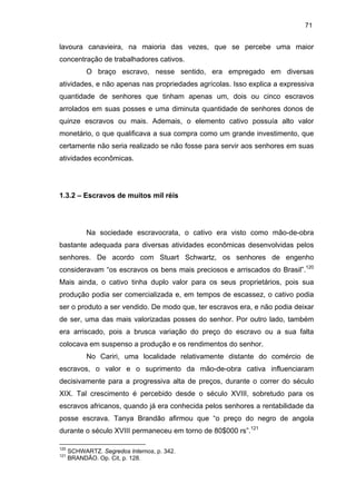 71

lavoura canavieira, na maioria das vezes, que se percebe uma maior
concentração de trabalhadores cativos.
O braço escravo, nesse sentido, era empregado em diversas
atividades, e não apenas nas propriedades agrícolas. Isso explica a expressiva
quantidade de senhores que tinham apenas um, dois ou cinco escravos
arrolados em suas posses e uma diminuta quantidade de senhores donos de
quinze escravos ou mais. Ademais, o elemento cativo possuía alto valor
monetário, o que qualificava a sua compra como um grande investimento, que
certamente não seria realizado se não fosse para servir aos senhores em suas
atividades econômicas.

1.3.2 – Escravos de muitos mil réis

Na sociedade escravocrata, o cativo era visto como mão-de-obra
bastante adequada para diversas atividades econômicas desenvolvidas pelos
senhores. De acordo com Stuart Schwartz, os senhores de engenho
consideravam “os escravos os bens mais preciosos e arriscados do Brasil”.120
Mais ainda, o cativo tinha duplo valor para os seus proprietários, pois sua
produção podia ser comercializada e, em tempos de escassez, o cativo podia
ser o produto a ser vendido. De modo que, ter escravos era, e não podia deixar
de ser, uma das mais valorizadas posses do senhor. Por outro lado, também
era arriscado, pois a brusca variação do preço do escravo ou a sua falta
colocava em suspenso a produção e os rendimentos do senhor.
No Cariri, uma localidade relativamente distante do comércio de
escravos, o valor e o suprimento da mão-de-obra cativa influenciaram
decisivamente para a progressiva alta de preços, durante o correr do século
XIX. Tal crescimento é percebido desde o século XVIII, sobretudo para os
escravos africanos, quando já era conhecida pelos senhores a rentabilidade da
posse escrava. Tanya Brandão afirmou que “o preço do negro de angola
durante o século XVIII permaneceu em torno de 80$000 rs”.121
120
121

SCHWARTZ. Segredos Internos, p. 342.
BRANDÃO. Op. Cit, p. 128.

 
