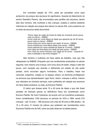 72

Em inventário datado de 1751, pode ser percebido como esse
acréscimo nos preços dos escravos foi significativo. Quando do falecimento do
senhor Desidério Pereira, são enumerados para partilha oito escravos, dentre
eles dois homens, três mulheres e três crianças, cotados a valores bastante
inferiores em relação aos preços dos cativos no século XIX, como podemos ver
no título de escravos deste documento.
“Huma negra de nação da Costa de idade de cincoenta annos pouco
mais ou menos – 40$000
Huma criola por nome Maria de idade que aparenta ser de 20 annos
pouco mais ou menos – 60$000
Huma criola com nome Joanna com idade 16 annos – 55$000
Huma criolinha por nome Maria idade nove annos – 35$000
Huma cabrinha por nome Jessalia de idade de 12 annos – 25$000
Hum cabra de nome Brás com idade de treze annos – 45$000
Hum criolo de nome Francisco com idade de 20 annos – ausente foi
para a avaliação e não tinha chegado.”122

São homens e mulheres em faixa etária de trabalho, mas que não
ultrapassam os 60$000. Enquanto que nos arrolamentos produzidos no século
seguinte, nem mesmo uma criança, com cinco anos de idade, chega a valer tão
pouco, com exceção aos doentes e deficientes em estado de não poder
prestar, como anunciam alguns inventários. Para o trabalho, fosse nos
canaviais, engenhos, criação ou no espaço urbano, os senhores privilegiavam
os escravos que apresentassem vigor físico. Assim, crianças e velhos, mesmo
que utilizados em diversos serviços, eram preteridos em relação aos escravos
em faixa etária produtiva, ou seja, ao Escravo Padrão.
O cativo que tivesse entre 15 e 40 anos de idade e que não fosse
portador de doenças graves ou deficiência física era considerado como
Escravo Padrão. No Cariri Cearense, de acordo com os inventários analisados,
foram contabilizados 1335 escravos no período de 1810 a 1884, sendo 512
crianças – até 14 anos -, 186 escravos com mais de 40 anos e 588 adultos - de
15 a 40 anos. O número de cativos que poderiam ser considerados como
Escravos Padrão era de 545, como se pode observar na tabela abaixo.

122

AFC. Inventário de Desiderio A. Pereira, Caixa 1, Pasta 1, Ano 1751.

 