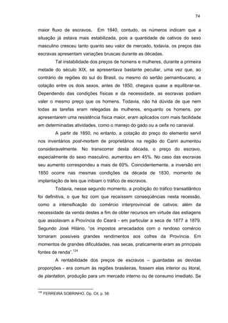74

maior fluxo de escravos.

Em 1840, contudo, os números indicam que a

situação já estava mais estabilizada, pois a quantidade de cativos do sexo
masculino cresceu tanto quanto seu valor de mercado, todavia, os preços das
escravas apresentam variações bruscas durante as décadas.
Tal instabilidade dos preços de homens e mulheres, durante a primeira
metade do século XIX, se apresentava bastante peculiar, uma vez que, ao
contrário de regiões do sul do Brasil, ou mesmo do sertão pernambucano, a
cotação entre os dois sexos, antes de 1850, chegava quase a equilibrar-se.
Dependendo das condições físicas e da necessidade, as escravas podiam
valer o mesmo preço que os homens. Todavia, não há dúvida de que nem
todas as tarefas eram relegadas às mulheres, enquanto os homens, por
apresentarem uma resistência física maior, eram aplicados com mais facilidade
em determinadas atividades, como o manejo do gado ou a ceifa no canavial.
A partir de 1850, no entanto, a cotação do preço do elemento servil
nos inventários post-mortem de proprietários na região do Cariri aumentou
consideravelmente. No transcorrer desta década, o preço do escravo,
especialmente do sexo masculino, aumentou em 45%. No caso das escravas
seu aumento correspondeu a mais de 60%. Coincidentemente, a inversão em
1850 ocorre nas mesmas condições da década de 1830, momento de
implantação de leis que inibiam o tráfico de escravos.
Todavia, nesse segundo momento, a proibição do tráfico transatlântico
foi definitiva, o que fez com que recaíssem conseqüências nesta recessão,
como a intensificação do comércio interprovincial de cativos; além da
necessidade da venda destes a fim de obter recursos em virtude das estiagens
que assolavam a Província do Ceará - em particular a seca de 1877 a 1879.
Segundo José Hilário, “os impostos arrecadados com o rendoso comércio
tornaram possíveis grandes rendimentos aos cofres da Província. Em
momentos de grandes dificuldades, nas secas, praticamente eram as principais
fontes de renda”.124
A rentabilidade dos preços de escravos – guardadas as devidas
proporções - era comum às regiões brasileiras, fossem elas interior ou litoral,
de plantation, produção para um mercado interno ou de consumo imediato. Se

124

FERREIRA SOBRINHO, Op. Cit, p. 58.

 
