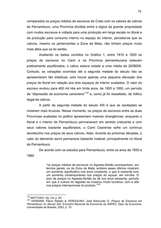 75

comparados os preços médios de escravos do Crato com os valores de cativos
de Pernambuco, uma Província dividida entre a lógica da grande propriedade
com muitos escravos e voltada para uma produção em larga escala no litoral e
da produção para consumo interno no espaço do interior, percebe-se que os
cativos, mesmo os pertencentes a Zona da Mata, não tinham preços muito
mais altos que os do sertão.
Avaliando os dados contidos no Gráfico 1, entre 1810 e 1820 os
preços de escravos no Cariri e na Província pernambucana estavam
praticamente equilibrados, o cativo estava cotado a uma média de 200$000.
Contudo, as variações ocorridas até a segunda metade do século não se
apresentaram tão drásticas, pois houve apenas uma pequena elevação dos
preços do litoral em relação aos dois espaços de interior avaliados. O valor do
escravo evoluiu para 400 mil réis em trinta anos, de 1820 a 1850, um período
de “depressão da economia canavieira”125 e, como já foi ressaltado, de tráfico
ilegal de cativos.
A partir da segunda metade do século XIX é que as oscilações se
mostram mais bruscas. Nesse momento, os preços de escravos entre as duas
Províncias avaliadas no gráfico apresentam maiores divergências: enquanto o
litoral e o interior de Pernambuco permanecem em sentido crescente e com
seus valores bastante equilibrados, o Cariri Cearense sofre um contínuo
decréscimo nos preços de seus cativos. Aliás, durante as próximas décadas, o
valor do elemento servil permanece bastante instável, principalmente no litoral
de Pernambuco.
De acordo com os estudos para Pernambuco, entre os anos de 1850 e
1860
“os preços médios de escravos no Agreste-Sertão acompanham, em
termos gerais, os da Zona da Mata, embora esses últimos mostrem
um aumento significativo nos anos cinqüenta, o que é coerente com
um aumento contemporâneo nos preços do açúcar, em mil-réis. O
pico de preços no Agreste-Sertão se dá nos anos sessenta, período
em que a cultura do algodão se mostrou muito lucrativa, com a alta
nos preços internacionais do produto.”126

125

MATTOSO. Op. Cit, p. 93.
VERSIANI, Flávio Rabelo & VERGOLINO, José Raimundo O. Preços de Escravos em
Pernambuco no Século XIX. Encontro Nacional de Economia da ANPEC, Dpto de Economia,
Universidade de Brasília, 2002, p. 10.

126

 