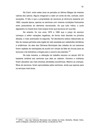 76

No Cariri, entre estes anos se percebe os últimos fôlegos de maiores
valores dos cativos. Alguns chegavam a valer um conto de réis, contudo, eram
exceções. O fato é que a propriedade de escravos já diminuíra bastante em
1860; naquela época, apenas os senhores com maiores condições financeiras
eram possuidores do elemento escravizado. Ao que tudo indica, o surto
algodoeiro no Ceará teve mais braços livres que escravos em sua lida.
No entanto, foi nos anos 1870 e 1880 que o preço do escravo
começou a sofrer variações negativas, de forma mais discreta na primeira
década, e mais acentuada na segunda. Tal decréscimo estava relacionado ao
fato de nesses períodos esta região ter sido assolada por catástrofes climáticas
e endêmicas. As atas das Câmaras Municipais das cidades do sul cearense
foram repletas de solicitações de auxílio em virtude da falta de chuvas para as
lavouras e de boticários e drogas para o socorro dos doentes.127
De toda maneira, a utilização do trabalho escravo no século XIX foi
bastante rentável aos senhores que dela se valeram. Homens e mulheres
foram alocados nas mais diversas atividades econômicas. Mesmo as crianças,
filhas de escravos, foram aproveitadas pelos senhores, ainda que apenas para
os serviços mais leves.

127

APEC – Atas das Câmaras Municipais das cidades de Crato, Barbalha, Missão Velha,
Jardim e Milagres, sobretudo as três últimas, na década de 1870.

 