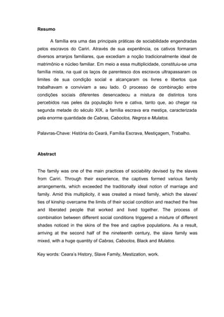 Resumo
A família era uma das principais práticas de sociabilidade engendradas
pelos escravos do Cariri. Através de sua experiência, os cativos formaram
diversos arranjos familiares, que excediam a noção tradicionalmente ideal de
matrimônio e núcleo familiar. Em meio a essa multiplicidade, constituiu-se uma
família mista, na qual os laços de parentesco dos escravos ultrapassaram os
limites de sua condição social e alcançaram os livres e libertos que
trabalhavam e conviviam a seu lado. O processo de combinação entre
condições sociais diferentes desencadeou a mistura de distintos tons
percebidos nas peles da população livre e cativa, tanto que, ao chegar na
segunda metade do século XIX, a família escrava era mestiça, caracterizada
pela enorme quantidade de Cabras, Caboclos, Negros e Mulatos.
Palavras-Chave: História do Ceará, Família Escrava, Mestiçagem, Trabalho.

Abstract

The family was one of the main practices of sociability devised by the slaves
from Cariri. Through their experience, the captives formed various family
arrangements, which exceeded the traditionally ideal notion of marriage and
family. Amid this multiplicity, it was created a mixed family, which the slaves'
ties of kinship overcame the limits of their social condition and reached the free
and liberated people that worked and lived together. The process of
combination between different social conditions triggered a mixture of different
shades noticed in the skins of the free and captive populations. As a result,
arriving at the second half of the nineteenth century, the slave family was
mixed, with a huge quantity of Cabras, Caboclos, Black and Mulatos.
Key words: Ceara’s History, Slave Family, Mestization, work.

 