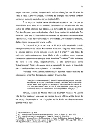 79

seguiu um curso positivo, demonstrando maiores alterações nas décadas de
1830 e 1850. Além dos preços, o número de crianças nos plantéis também
sofreu um aumento gradual no correr do século XIX.
É na segunda metade desse século que os preços das crianças se
apresentam mais altos. Esse aumento certamente foi influenciado pelo fim
efetivo do tráfico atlântico, que ocasionou a diminuição da oferta de Escravos
Padrão e fez com que a mão-de-obra infantil fosse muito mais valorizada. Por
volta de 1850, em 57 inventários de senhores de escravos são encontradas
129 crianças, cerca de dois infantes por propriedade. Um número bastante alto,
dada a ínfima presença escrava na região.
Os preços alcançados na idade de 11 anos tanto na primeira quanto
na segunda metade do século XIX eram os mais altos. Segundo Kátia Mattoso,
“a criança escrava presta serviços desde os 7-8 anos”.129 Nas listas de
matrícula, muitas crianças em tenra idade já são consideras como pessoas
capazes de desempenhar serviços leves. Feliciana130 e Maria131 com as idades
de nove e sete anos, respectivamente, já são consideradas como
“trabalhadores”. Assim, de acordo com a progressão da idade, a disposição
para o serviço também se adaptava às circunstâncias.
Francisco Freire Alemão presenciou por algumas vezes o trabalho de
crianças nos engenhos de rapadura e açúcar. Em um deles,
“o engenho estava moendo (...) movidos por dois vagarosos bois que
se alternam, e mudam quando se mostram cansados. Um molequinho
de oito a dez anos agarrado à almanjarra como um macaco tocava os
bois, um preto velho metia a cana a dois negrinhos, para menos de
doze anos vestido só de camisola, tiravam para fora o bagaço”.132

Torcato, escravo de Manoel Florêncio d’Alencar, morador na vizinha
villa de Exu, trazia em seu corpo as marcas de uma infância vivida dentro de
um espaço de produção e com obrigações servis. Assim seu dono o descreve
quando de sua fuga:

129

MATTOSO. Op. Cit, p. 129.
AFC. Inventário Leopoldina Bezerra Dias Monteiro, Caixa 16, Pasta 547, Ano 1873.
131
AFC. Inventário Izabel Roza de Macedo, Caixa 16, Pasta 550, Ano 1873.
132
ALEMÂO, Francisco Freire. Os Manuscritos. In: Anais da Biblioteca Nacional. Catálogo e
Transcrição de Darcy Damasceno e Valdir da cunha. Vol. 81, 1961 – 1964, pp. 198 – 201, p.
199. Apud OLIVEIRA, Antonio José. Op. Cit, p. 84.
130

 