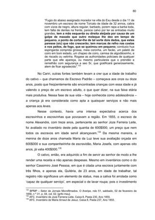 80
“Fugio do abaixo assignado morador na villa do Exu desde o dia 11 de
novembro um escravo de nome Torcato de idade de 32 annos, cabra
com vizos de negro, altura regular, barbado, porem rapa a barba toda,
tem falta de dentes na frente, parece calvo por ter as entradas muito
grandes, tem a mão esquerda ou direita aleijada por causa de um
golpe de maxado que outro moleque lhe deo em tempo de
pequeno, a ponto de cortar-lhe de tal sorte dois dedos, que estes
paresse (sic) que não crescerão; tem marcas de relho nas costas
e nos peitos, de fogo, que se queimou em pequeno; condusio hua
espingarda comprida grossa, meia coronha, um facão, um paletó de
coiro em bom estado, um chapeo de coiro, camisa de algodãosinho, e
de riscado ou xetinha. Rogase as authoridades policiaes de qualquer
parte que elle apareça, ou mesmo particulares que o prendão e
remethão com segurança a seo Sr, que gratificará generosamente,
alem de ficar agradecido”.133

No Cariri, outras fontes também levam a crer que a idade de trabalho
do cativo – que chamamos de Escravo Padrão – começava aos onze ou doze
anos, posto que freqüentemente são encontradas crianças com essa idade e já
valendo o preço de um escravo adulto, o que quer dizer, na sua faixa etária
mais produtiva. Nessa fase de sua vida – hoje conhecida como adolescência –
a criança já era considerada como apta a quaisquer serviços e não mais
apenas aos leves.
Nesse

contexto,

havia

uma

intensa

expectativa

acerca

dos

escravinhos e escravinhas que povoavam a região. Em 1855, o escravo de
nome Alexandre, com treze anos, pertencente ao senhor Joze Ferreira Leite,
foi avaliado no inventário deste pela quantia de 600$000, um preço que nem
todos os escravos em idade servil alcançavam.134 Da mesma maneira, a
menina de doze anos chamada Maria da Luz teve sua avaliação orçada em
600$000 e sua companheirinha de escravidão, Maria Josefa, com apenas oito
anos, já valia 400$000.135
O cativo, então, era adquirido a fim de servir ao senhor de modo a lhe
render uma receita e não apenas despesas. Mesmo em inventários como o do
senhor Cassimiro José Pessoa, em que é citada uma escrava juntamente com
três filhos, e apenas ela, Quitéria, de 23 anos, em idade de trabalhar, tal
registro não significava um elemento de status, mas a cativa foi arrolada como
‘capaz de qualquer serviço’, em especial o de lavar roupa; pois o investimento
133

BPMP – Setor de Jornais Microfilmados. O Araripe, rolo 51, sabbado, 02 de fevereiro de
1856, n º 31, p. 04, col. 02, [grifo meu].
134
AFC. Inventário de Joze Ferreira Leite, Caixa 8, Pasta 230, Ano 1855.
135
AFC. Inventário de Maria Arnaut de Jesuz, Caixa 8, Pasta 237, Ano 1855.

 