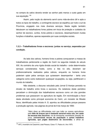 81

na compra do cativo deveria render ao senhor pelo menos o custo gasto em
sua aquisição. 136
Assim, pela noção do elemento servil como mão-de-obra útil e apta a
todos os tipos de trabalho, o contingente escravo se espalhou por todo o sul da
Província, engajado nos mais diversos serviços. Nesta região também
labutavam os trabalhadores livres pobres em troca de proteção e cuidados do
senhor de escravo. Juntos, livres pobres e escravos, desempenharam muitas
funções e trabalhos, apenas separados por suas condições sociais.

1.3.3 – Trabalhadores livres e escravos: juntos no serviço, separados por
condição.

Ao lado dos cativos, homens livres e pobres compuseram a massa de
trabalhadores pertencente a região do Cariri na segunda metade do século
XIX. Ao contrário de uma rígida divisão social do trabalho - onde determinados
serviços

considerados

hostis,

como

a

lida

no

eito,

deveriam

ser

preferencialmente realizados pelos cativos, enquanto os homens livres
poderiam optar pelos serviços que quisessem desempenhar - tanto uma
categoria como outra realizavam quaisquer ocupações, ou seja, partilhavam o
mundo do trabalho.
Não obstante, o discurso veiculado pelo Jornal O Araripe persistia na
divisão de trabalho entre livres e escravos. Os redatores deste periódico
percebiam a diminuição dos trabalhadores escravos como um dos grandes
problemas que grassavam na agricultura da região. Em reivindicação a favor
desta atividade como principal economia do Cariri, um morador de Missão
Nova, identificado pelas iniciais A. G. apontou as dificuldades porque passava
a produção agrícola, nas páginas do jornal de 8 de março de 1856:
“Além disso as difficuldades com que lutão os nossos agricultores
pela falta de braços que é bastante sensível entre nós, em razão
da escacez dos escravos; via de transporte; exorbitante pressão de
juros; convencional recusa da população a certos trabalhos
agrícolas, que julgão destinctivo da escravidão; e afinal as
136

AFC, Inventário de Cassimiro José Pessoa, Caixa 17, Pasta s/n, Ano 1875.

 
