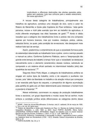 82
incalculáveis e offensivas destruições das plantas operadas pelos
gados sem pastores: tudo isso concorre para o estado estacionário
de nossa agricultura”.137

A recusa desta categoria de trabalhadores, principalmente aos
trabalhos da agricultura, conotava uma situação de ócio, como o autor do
Roteiro do Maranhão a Goiás pela Capitania do Piauí enfatizou: “esta gente
perversa, ociosa e inútil pela aversão que tem ao trabalho da agricultura, é
muito diferente empregada nas ditas fazendas de gado”.138 Ainda é válido
ressaltar que a categoria dos trabalhadores livres e pobres não era composta
apenas por homens brancos, mas por mulatos, mestiços, pretos, cabras,
caboclos forros, os quais, pela condição de ex-escravos, não desejavam mais
realizar todo tipo de serviço.
Assim, predominou o entendimento de que a ociosidade formava parte
do estereotipo relacionado ao trabalhador livre e pobre, como o serviço pesado
e manual ao cativo. Conforme Guilhermo Palácios, seria a “desproporção tão
grande entre tempos de trabalho e tempo ‘livre’ que a ‘ociosidade’ se destacava
naturalmente como o elemento característico desses núcleos, sobretudo se
comparado a um sistema oficial centrado no interminável trabalho (eito) das
quadrilhas de escravos”.139
Segundo Silvia Porto Alegre, a categoria de trabalhadores preferia se
engajar em outros tipos de trabalho, como o de vaqueiro e auxiliares nos
currais, pois “além da liberdade no trabalho e da atração mítica que começava
a ser exercida pela figura do vaqueiro, a perspectiva de alguma acumulação
pela partilha do gado era um fator determinante para interessar o homem livre
e prende-lo à fazenda”.140
Nesse entremeio, conviveram no espaço de produção trabalhadores
livres e escravos, um grupo dependente e muitas vezes fiel ao senhor, muito
embora a condição jurídica ainda diferenciasse as categorias dentro desse
137

BPMP – Setor de Jornais Microfilmados. O Araripe, rolo 51, sabbado, 08 de março de 1856,
n º 35, p. 02, col. 02, [grifo meu].
138
Roteiro do Maranhão à Goiás pela Capitania do Piauí. In: Revista do Instituto Histórico e
Geográfico Brasileiro, v. LXII, 1897, p. 88-9. Apud PORTO ALEGRE, Maria Sylvia.
VAQUEIROS, AGRICULTORES, ARTESÃOS: Origens do trabalho Livre no Ceará Colonial.
Revista de Ciências Sociais, Fortaleza, v. 20/21, nº 1/2, p. 1-29, 1989/1990, p. 5.
139
PALACIOS, Guilhermo. Campesinato e escravidão no Brasil – agricultores livres e pobres
na Capitania Geral de Pernambuco (1700 - 1817). Brasília: Editora Universitária de Brasília,
2004, p. 97.
140
PORTO ALEGRE. Op. Cit, p. 5.

 