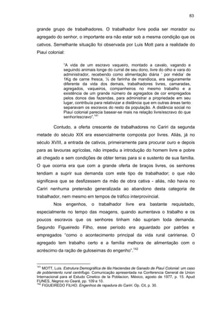 83

grande grupo de trabalhadores. O trabalhador livre podia ser morador ou
agregado do senhor, o importante era não estar sob a mesma condição que os
cativos. Semelhante situação foi observada por Luis Mott para a realidade do
Piauí colonial:
“A vida de um escravo vaqueiro, montado a cavalo, vagando e
seguindo animais longe do curral de seu dono, livre do olho e vara do
administrador, recebendo como alimentação diária ‘ por média’ de
1Kg de carne fresca, ½ de farinha de mandioca, era seguramente
diferente da vida dos demais, trabalhadores livres, camaradas,
agregados, vaqueiros, companheiros no mesmo trabalho e a
existência de um grande número de agregados de cor empregados
pelos donos das fazendas, para administrar a propriedade em seu
lugar, contribuía para relativizar a distância que em outras áreas tanto
separavam os escravos do resto da população. A distância social no
Piauí colonial parecia basear-se mais na relação livre/escravo do que
senhor/escravo”.141

Contudo, a oferta crescente de trabalhadores no Cariri da segunda
metade do século XIX era essencialmente composta por livres. Aliás, já no
século XVIII, a entrada de cativos, primeiramente para procurar ouro e depois
para as lavouras agrícolas, não impediu a introdução do homem livre e pobre
ali chegado e sem condições de obter terras para si e sustento de sua família.
O que ocorria era que com a grande oferta de braços livres, os senhores
tendiam a suprir sua demanda com este tipo de trabalhador; o que não
significava que se desfizessem da mão de obra cativa - aliás, não havia no
Cariri nenhuma pretensão generalizada ao abandono desta categoria de
trabalhador, nem mesmo em tempos de tráfico interprovincial.
Nos

engenhos,

o

trabalhador

livre

era

bastante

requisitado,

especialmente no tempo das moagens, quando aumentava o trabalho e os
poucos escravos que os senhores tinham não supriam toda demanda.
Segundo Figueiredo Filho, esse período era aguardado por patrões e
empregados “como o acontecimento principal da vida rural caririense. O
agregado tem trabalho certo e a família melhora de alimentação com o
acréscimo da ração de guloseimas do engenho”.142

141

MOTT, Luis. Estrutura Demográfica de lãs Haciendas de Ganado de Piauí Colonial: um caso
de poblamiento rural centrifugo. Comunicação apresentada na Conferencia General de Union
Internacional para el Estudo Cinetico de la Poblacion, México, agosto de 1977, p. 15. Apud
FUNES, Negros no Ceará, pp. 109 e 10.
142
FIGUEIREDO FILHO. Engenhos de rapadura do Cariri. Op. Cit, p. 30.

 