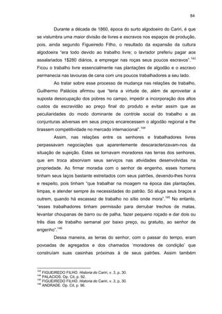 84

Durante a década de 1860, época do surto algodoeiro do Cariri, é que
se vislumbra uma maior divisão de livres e escravos nos espaços de produção,
pois, ainda segundo Figueiredo Filho, o resultado da expansão da cultura
algodoeira “era todo devido ao trabalho livre; o lavrador preferiu pagar aos
assalariados 1$280 diários, a empregar nas roças seus poucos escravos”.143
Ficou o trabalho livre essencialmente nas plantações de algodão e o escravo
permanecia nas lavouras de cana com uns poucos trabalhadores a seu lado.
Ao tratar sobre esse processo de mudança nas relações de trabalho,
Guilhermo Palácios afirmou que “teria a virtude de, além de aproveitar a
suposta desocupação dos pobres no campo, impedir a incorporação dos altos
custos da escravidão ao preço final do produto e evitar assim que as
peculiaridades do modo dominante de controle social do trabalho e as
conjunturas adversas em seus preços encarecessem o algodão regional e lhe
tirassem competitividade no mercado internacional”.144
Assim, nas relações entre os senhores e trabalhadores livres
perpassavam negociações que aparentemente descaracterizavam-nos da
situação de sujeição. Estes se tornavam moradores nas terras dos senhores,
que em troca absorviam seus serviços nas atividades desenvolvidas na
propriedade. Ao firmar moradia com o senhor de engenho, esses homens
tinham seus laços bastante estreitados com seus patrões, devendo-lhes honra
e respeito, pois tinham “que trabalhar na moagem na época das plantações,
limpas, e atender sempre às necessidades do patrão. Só aluga seus braços a
outrem, quando há escassez de trabalho no sítio onde mora”.145 No entanto,
“esses trabalhadores tinham permissão para derrubar trechos de matas,
levantar choupanas de barro ou de palha, fazer pequeno roçado e dar dois ou
três dias de trabalho semanal por baixo preço, ou gratuito, ao senhor de
engenho”.146
Dessa maneira, as terras do senhor, com o passar do tempo, eram
povoadas de agregados e dos chamados ‘moradores de condição’ que
construíam suas casinhas próximas à de seus patrões. Assim também

143

FIGUEIREDO FILHO. Historia do Cariri, v. 3, p, 30.
PALACIOS. Op. Cit, p. 92.
145
FIGUEIREDO FILHO. Historia do Cariri, v. 3, p, 30.
146
ANDRADE. Op. Cit, p. 96.
144

 