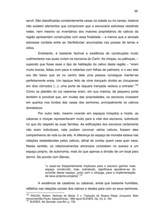 86

servil. São classificadas constantemente casas na cidade ou no campo, todavia
não existem elementos que comprovem que a escravaria estivesse residindo
nelas; nem mesmo os inventários dos maiores proprietários de cativos da
região apresentam construções com essa finalidade – a menos que a senzala
estivesse contada entre as ‘benfeitorias’ anunciadas nas posses de terras e
sítios.
Entretanto, é bastante factível a existência de construções muito
rudimentares nas quais viviam os escravos do Cariri. As choças, ou palhoças, –
supondo que fosse esse o tipo de habitação do cativo desta região – “eram
muito toscas, feitas com paus e cobertas com folhas de palmeira, e o seu teto
era tão baixo que só no centro dela uma pessoa conseguia manter-se
perfeitamente ereta. Um tapique feito de vime trançado dividia as choupanas
em dois cômodos (...); uma porta de taquara trançada vedava a entrada”.150
Como os plantéis do sul cearense eram, em sua maioria, de pequeno porte
também é provável que, em muitas das propriedades, os escravos vivessem
em quartos nos fundos das casas dos senhores, principalmente os cativos
domésticos.
Por outro lado, mesmo vivendo em espaços inóspitos e hostis, as
cabanas e choças representavam muito para a vida dos escravos, sobretudo
no que diz respeito às suas famílias. As edificações dos escravos certamente
não eram individuais, nela podiam conviver vários cativos, fossem eles
companheiros de vida ou de eito. A diferença do espaço de moradia estava nas
relações estabelecidas pelos cativos, afinal de contas quem casa quer casa.
Nesse sentido, os relacionamentos amorosos consistiam no acesso a um
espaço próprio, de autonomia, mais do que apenas a divisão de um local para
dormir. De acordo com Slenes,
“o casar-se freqüentemente implicava para o escravo ganhar mais
espaço construído; mas, sobretudo, significava apoderar-se do
controle desse espaço, junto com o cônjuge, para a implementação
de seus próprios projetos”.151

A existência de casebres ou cabanas, ainda que bastante humildes,
refletiria nas relações sociais dos cativos e destes para com os seus senhores.
150

WALSH, Robert. Notícias do Brasil. 2 v. Tradução de Regina Régis Junqueira. Belo
Horizonte/São Paulo: Itatiaia/Edusp, 1985 apud SLENES. Op. Cit, p. 160.
151
SLENES. Na Senzala, uma flor, p. 159.

 