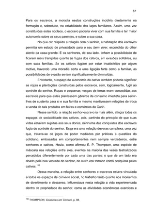87

Para os escravos, a moradia nestas construções incidiria diretamente na
formação e, sobretudo, na estabilidade dos laços familiares. Assim, uma vez
constituídos estes núcleos, o escravo poderia viver com sua família e ter maior
autonomia sobre os seus parentes, e sobre a sua casa.
No que diz respeito a relação com o senhor, a habitação dos escravos
permitia um estado de privacidade para o seu bem viver, escondida do olhar
atento da casa-grande. E os senhores, de seu lado, tinham a possibilidade de
ficarem mais tranqüilos quanto às fugas dos cativos, em evasões solitárias, ou
com suas famílias. Se os cativos fugiam por estar insatisfeitos por algum
motivo, havendo uma moradia certa e uma ligação forte como a familiar, as
possibilidades de evasão seriam significativamente diminuídas.
Entretanto, o espaço de autonomia do cativo também poderia significar
as roças e plantações construídas pelos escravos, sem, logicamente, fugir ao
controle do senhor. Roças e pequenas nesgas de terras eram concedidas aos
escravos para que estes plantassem gêneros de consumo imediato para servirlhes de sustento para si e sua família e mesmo mantivessem relações de troca
e venda de tais produtos em feiras e comércios do Cariri.
Nesse sentido, a relação senhor-escravo ia mais além, atingia todos os
espaços de sociabilidade dos cativos, pois, partindo do princípio de que suas
vidas estavam sujeitas aos seus donos, nenhuma das conquistas dos escravos
fugia do controle do senhor. Essa era uma relação deveras complexa, uma vez
que, tratava-se de jogos de poder mediados por práticas e questões do
cotidiano, embasadas em comportamentos nem sempre verdadeiros, entre
senhores e cativos. Havia, como afirmou E. P. Thompson, uma espécie de
máscara nas relações entre eles, eventos na maioria das vezes teatralizados
percebidos diferentemente por cada uma das partes: o que de um lado era
doado pela boa vontade do senhor, do outro era tomado como conquista pelos
cativos.152
Dessa maneira, a relação entre senhores e escravos estava vinculada
a todos os espaços de convívio social, no trabalho tanto quanto nos momentos
de divertimento e descanso. Influenciava nesta relação a vida experimentada
dentro da propriedade do senhor, como as atividades econômicas exercidas e

152

THOMPSON. Costumes em Comum, p. 98.

 