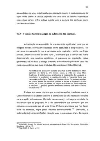 88

as condições do viver e do trabalho dos escravos. Assim, o estabelecimento de
laços entre donos e cativos dependia de uma série de fatores vivenciados
pelas duas partes; enfim, estava sujeita tanto a postura dos senhores como
também dos cativos.

1.3.4 – Festas e Família: espaços de autonomia dos escravos.

A instituição da escravidão foi um elemento significativo para que as
relações sociais estivessem baseadas entre possuídos e despossuídos. Ter
escravos era garantia de que a produção seria realizada, - ainda que fosse
preciso utilizar-se da mão de obra livre -, e também que o senhor não ficaria
desamparado nos serviços cotidianos. A presença da população cativa
generalizou-se por todo o espaço brasileiro e os senhores passaram cada vez
mais a depender de sua força produtiva. De acordo com Robert Conrad,
“O escravo era o servidor na casa e na rua, a ama de leite dos filhos
legítimos do dono e, em muitos casos, a mãe de seus filhos
ilegítimos. O sistema criou profissões: o negociante de escravos, o
importador, o avaliador, o capitão-do-mato, o ‘capanga’ local que
capturava os fugitivos. Todas as classes e tipos de pessoas podiam
ser donas legais de escravos: padres e frades, o Imperador e sua
família, os ricos e os pobres, os negros e os brancos, o estrangeiro e
o nacional. O próprio governo brasileiro contava com eles e usava
seu trabalho”.153

Embora em menor número que em outras regiões brasileiras, como a
Corte Imperial e o Sudeste cafeeiro, a escravidão foi uma realidade concreta
para a região sul cearense. Contudo, nesse espaço, a imagem veiculada da
escravidão que se propagou foi a da benevolência dos senhores, por ser
pequena a escravaria que ali vivia; Irineu Pinheiro anunciava que “no Cariri,
eram os escravos, regra geral, tratados benevolamente”.154 Entretanto, o
sistema também criou profissões naquele lugar e os escravos eram, da mesma

153

CONRAD, Robert. Os últimos anos da escravatura no Brasil. Rio de Janeiro: Civilização
Brasileira, 1965, p. 17.
154
PINHEIRO. O Cariri, p. 274.

 