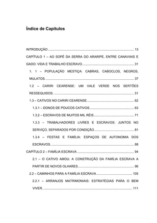 Índice de Capítulos

INTRODUÇÃO ................................................................................................. 13
CAPÍTULO 1 – AO SOPÉ DA SERRA DO ARARIPE, ENTRE CANAVIAIS E
GADO: VIDA E TRABALHO ESCRAVO. ......................................................... 31
1. 1 – POPULAÇÃO MESTIÇA: CABRAS, CABOCLOS, NEGROS,
MULATOS. ................................................................................................... 37
1.2

–

CARIRI

CEARENSE:

UM

VALE

VERDE

NOS

SERTÕES

RESSEQUIDOS. .......................................................................................... 51
1.3 – CATIVOS NO CARIRI CEARENSE..................................................... 62
1.3.1 – DONOS DE POUCOS CATIVOS.................................................. 63
1.3.2 – ESCRAVOS DE MUITOS MIL RÉIS ............................................. 71
1.3.3 – TRABALHADORES LIVRES E ESCRAVOS: JUNTOS NO
SERVIÇO, SEPARADOS POR CONDIÇÃO............................................. 81
1.3.4 – FESTAS E FAMÍLIA: ESPAÇOS DE AUTONOMIA DOS
ESCRAVOS. ............................................................................................. 88
CAPÍTULO 2 – FAMÍLIA ESCRAVA ................................................................ 94
2.1 – O CATIVO AMOU: A CONSTRUÇÃO DA FAMÍLIA ESCRAVA A
PARTIR DE NOVOS OLHARES............................................................... 96
2.2 – CAMINHOS PARA A FAMÍLIA ESCRAVA ........................................ 105
2.2.1 – ARRANJOS MATRIMONIAIS: ESTRATÉGIAS PARA O BEM
VIVER. .................................................................................................... 111

 