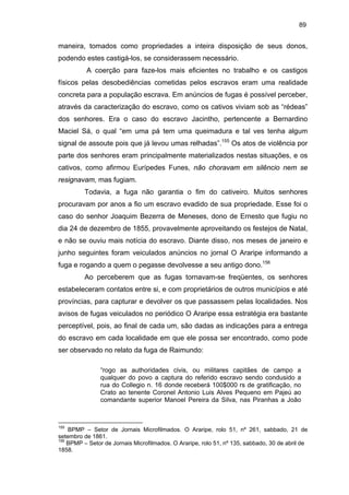 89

maneira, tomados como propriedades a inteira disposição de seus donos,
podendo estes castigá-los, se considerassem necessário.
A coerção para faze-los mais eficientes no trabalho e os castigos
físicos pelas desobediências cometidas pelos escravos eram uma realidade
concreta para a população escrava. Em anúncios de fugas é possível perceber,
através da caracterização do escravo, como os cativos viviam sob as “rédeas”
dos senhores. Era o caso do escravo Jacintho, pertencente a Bernardino
Maciel Sá, o qual “em uma pá tem uma queimadura e tal ves tenha algum
signal de assoute pois que já levou umas relhadas”.155 Os atos de violência por
parte dos senhores eram principalmente materializados nestas situações, e os
cativos, como afirmou Eurípedes Funes, não choravam em silêncio nem se
resignavam, mas fugiam.
Todavia, a fuga não garantia o fim do cativeiro. Muitos senhores
procuravam por anos a fio um escravo evadido de sua propriedade. Esse foi o
caso do senhor Joaquim Bezerra de Meneses, dono de Ernesto que fugiu no
dia 24 de dezembro de 1855, provavelmente aproveitando os festejos de Natal,
e não se ouviu mais notícia do escravo. Diante disso, nos meses de janeiro e
junho seguintes foram veiculados anúncios no jornal O Araripe informando a
fuga e rogando a quem o pegasse devolvesse a seu antigo dono.156
Ao perceberem que as fugas tornavam-se freqüentes, os senhores
estabeleceram contatos entre si, e com proprietários de outros municípios e até
províncias, para capturar e devolver os que passassem pelas localidades. Nos
avisos de fugas veiculados no periódico O Araripe essa estratégia era bastante
perceptível, pois, ao final de cada um, são dadas as indicações para a entrega
do escravo em cada localidade em que ele possa ser encontrado, como pode
ser observado no relato da fuga de Raimundo:
“rogo as authoridades civis, ou militares capitães de campo a
qualquer do povo a captura do referido escravo sendo condusido a
rua do Collegio n. 16 donde receberá 100$000 rs de gratificação, no
Crato ao tenente Coronel Antonio Luis Alves Pequeno em Pajeú ao
comandante superior Manoel Pereira da Silva, nas Piranhas a João

155

BPMP – Setor de Jornais Microfilmados. O Araripe, rolo 51, nº 261, sabbado, 21 de
setembro de 1861.
156
BPMP – Setor de Jornais Microfilmados. O Araripe, rolo 51, nº 135, sabbado, 30 de abril de
1858.

 