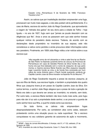 90
Casado Lima. Pernambuco 9 de fevereiro de 1858, Francisco
Tavares Lima”.157

Assim, os cativos que por insatisfação decidiam empreender uma fuga,
precisavam ser muito mais sagazes, e isto eles podiam sê-lo perfeitamente. É o
caso de Maria, escrava do senhor João do Rego Cavalcante, que aproveitando
a viagem de “retirada dos gados” de seu dono para a cidade de Telha – hoje
Iguatu – no ano de 1827, fugiu sem que “jamais se poude descobrir com as
diligências que fês”. Anos e anos se passaram sem que este senhor tivesse
qualquer notícia do paradeiro desta escrava. Todavia, de acordo com as
declarações deste proprietário no inventário de sua esposa, este não
considerava a cativa como perdida e ainda procurava obter informações sobre
seu paradeiro. Finalmente, em 1859 João Rego voltou a ter notícia sobre a sua
escrava que
“ella naquelle anno de mil oitocentos e vinte e sete fora ter ao Riacho
de São Pedro na fasenda Lavarinto termo do Uricury da Província de
Pernambuco em caza de Geraldo Pereira da Silva honde deu a lús
huma cria que fora batizada com o nome de Joaquina: de cujo parto
morreu a mesma escrava Maria ficando sua filha Joaquina naquelle
lugar Lavarinto honde se criou e de honde fora condusida por hum
cabra de nome Antonio para o Piauhi honde querendo vende-la ao
Capitão Liandro Jose da Silva morador na fazenda Pé do Moumo”.158

João do Rego Cavalcante requeria a posse da escrava Joaquina, já
que era filha de Maria, sua escrava fugida, e também a propriedade dos quatro
filhos que Joaquina tivera já em posse do Capitão Liandro Jose da Silva. Em
outros termos, o senhor João Rego alegava que a posse de toda a geração de
Maria era dele e que deveria ser anexa ao inventário; no entanto, sem êxito.
Por outro lado, a escrava Maria também não teve muito mais sorte, pois fugiu
para não dar à luz sob a propriedade deste senhor, e ao procurar a guarda de
outro senhor teve sua filha, a qual foi criada como sua escrava.
De

toda

forma,

os

cativos

não

empreendiam

fugas

despropositadamente. Por certo, ao cometerem atos como estes, estavam
protestando contra uma situação pouco ou nada suportável. “Se o escravo
conquistasse no seu cotidiano garantia de autonomia de ação e movimento,
157

BPMP – Setor de Jornais Microfilmados. O Araripe, rolo 51, nº 132, sabbado, 27 de
fevereiro de 1858.
158
AFC. Inventário de João do Rego Cavalcante. Caixa 11, Pasta 309, Ano 1860.

 