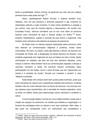 91

tendo a possibilidade, mesmo mínima, de gerenciar sua vida, ele com certeza
pensaria duas vezes antes de fugir”.159
Assim, parafraseando Robert Conrad, o sistema também criou
relações, uma vez que escravos e senhores passaram a agir conforme as
disposições cabíveis a cada momento. O cativo devia obediência e sujeição a
seu senhor, mas, isso de maneira alguma o desumanizou. De acordo com
Eurípedes Funes, “deve-se considerar que no seu viver diário os escravos
teceram seus momentos de lazer e fizeram destes um direito”.160 Eram,
portanto, trabalhadores, sujeitos a sevícias de seus donos e superiores, mas
também eram indivíduos articuladores de espaços de autonomia.
As festas eram um desses espaços alcançados pelos escravos; entre
elas estavam as comemorações religiosas e profanas, muitas vezes
confundidas. No Cariri, os negros, entre eles libertos e cativos, se reuniram em
Irmandade de Pretos sob a designação de Nossa Senhora do Rosário, uma
entidade organizada com regimento em que se tratava de vida e morte, desde
informações do cotidiano até atos em prol dos membros falecidos, como
missas e enterros. Mas também havia as comemorações regradas a danças e
cantorias, tambores e violas. Os escravos ficavam conhecidos pelas
participações em tais festas, como o cativo Ernesto que era “apaixonado por
samba e é cantador de chulas”, Ricardo era “cantador e tocador” e Jose
“bêbado e sambista”.
Estas festas nem sempre eram bem quistas pelos senhores, posto que
eram momentos de ruptura com a experiência cotidiana dos escravos. A bebida
também não era muito tolerada entre os donos de escravos: nos anúncios em
que aparece essa característica, ela é veiculada de maneira pejorativa, como
se fosse um defeito, talvez para desencorajar outros indivíduos a ocultarem o
cativo.
A comunicação falada e escrita era uma medida também usada para a
criação de espaços de autonomia, na medida que facilitava a negociação e o
fomento de estratégias entre os cativos e com seus senhores. Além disso, a
fala pode ser considerada como um instrumento que possibilitava a

159

FUNES. “Nasci na mata nunca tive senhor”: História – Memória dos mocambos do Baixo
Amazonas. São Paulo: USP, tese de doutorado, 1995, p, 61.
160
FUNES. “Nasci nas matas nunca tive sinhô”. P, 50.

 