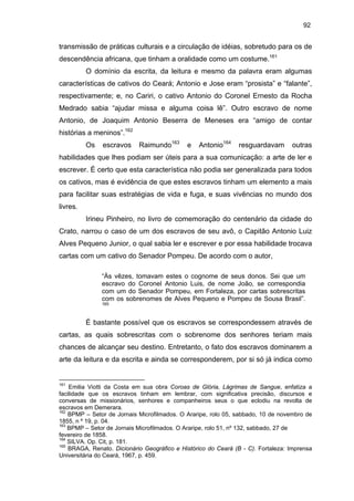 92

transmissão de práticas culturais e a circulação de idéias, sobretudo para os de
descendência africana, que tinham a oralidade como um costume.161
O domínio da escrita, da leitura e mesmo da palavra eram algumas
características de cativos do Ceará; Antonio e Jose eram “prosista” e “falante”,
respectivamente; e, no Cariri, o cativo Antonio do Coronel Ernesto da Rocha
Medrado sabia “ajudar missa e alguma coisa lê”. Outro escravo de nome
Antonio, de Joaquim Antonio Beserra de Meneses era “amigo de contar
histórias a meninos”.162
Os

escravos

Raimundo163

e

Antonio164

resguardavam

outras

habilidades que lhes podiam ser úteis para a sua comunicação: a arte de ler e
escrever. É certo que esta característica não podia ser generalizada para todos
os cativos, mas é evidência de que estes escravos tinham um elemento a mais
para facilitar suas estratégias de vida e fuga, e suas vivências no mundo dos
livres.
Irineu Pinheiro, no livro de comemoração do centenário da cidade do
Crato, narrou o caso de um dos escravos de seu avô, o Capitão Antonio Luiz
Alves Pequeno Junior, o qual sabia ler e escrever e por essa habilidade trocava
cartas com um cativo do Senador Pompeu. De acordo com o autor,
“Às vêzes, tomavam estes o cognome de seus donos. Sei que um
escravo do Coronel Antonio Luis, de nome João, se correspondia
com um do Senador Pompeu, em Fortaleza, por cartas sobrescritas
com os sobrenomes de Alves Pequeno e Pompeu de Sousa Brasil”.
165

É bastante possível que os escravos se correspondessem através de
cartas, as quais sobrescritas com o sobrenome dos senhores teriam mais
chances de alcançar seu destino. Entretanto, o fato dos escravos dominarem a
arte da leitura e da escrita e ainda se corresponderem, por si só já indica como

161

Emilia Viotti da Costa em sua obra Coroas de Glória, Lágrimas de Sangue, enfatiza a
facilidade que os escravos tinham em lembrar, com significativa precisão, discursos e
conversas de missionários, senhores e companheiros seus o que eclodiu na revolta de
escravos em Demerara.
162
BPMP – Setor de Jornais Microfilmados. O Araripe, rolo 05, sabbado, 10 de novembro de
1855, n º 19, p. 04.
163
BPMP – Setor de Jornais Microfilmados. O Araripe, rolo 51, nº 132, sabbado, 27 de
fevereiro de 1858.
164
SILVA. Op. Cit, p. 181.
165
BRAGA, Renato. Dicionário Geográfico e Histórico do Ceará (B - C). Fortaleza: Imprensa
Universitária do Ceará, 1967, p. 459.

 