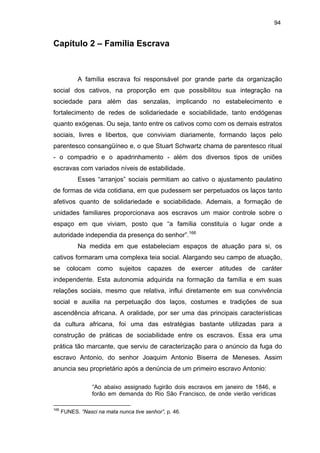 94

Capítulo 2 – Família Escrava

A família escrava foi responsável por grande parte da organização
social dos cativos, na proporção em que possibilitou sua integração na
sociedade para além das senzalas, implicando no estabelecimento e
fortalecimento de redes de solidariedade e sociabilidade, tanto endógenas
quanto exógenas. Ou seja, tanto entre os cativos como com os demais estratos
sociais, livres e libertos, que conviviam diariamente, formando laços pelo
parentesco consangüíneo e, o que Stuart Schwartz chama de parentesco ritual
- o compadrio e o apadrinhamento - além dos diversos tipos de uniões
escravas com variados níveis de estabilidade.
Esses “arranjos” sociais permitiam ao cativo o ajustamento paulatino
de formas de vida cotidiana, em que pudessem ser perpetuados os laços tanto
afetivos quanto de solidariedade e sociabilidade. Ademais, a formação de
unidades familiares proporcionava aos escravos um maior controle sobre o
espaço em que viviam, posto que “a família constituía o lugar onde a
autoridade independia da presença do senhor”.166
Na medida em que estabeleciam espaços de atuação para si, os
cativos formaram uma complexa teia social. Alargando seu campo de atuação,
se colocam como sujeitos capazes de exercer atitudes de caráter
independente. Esta autonomia adquirida na formação da família e em suas
relações sociais, mesmo que relativa, influi diretamente em sua convivência
social e auxilia na perpetuação dos laços, costumes e tradições de sua
ascendência africana. A oralidade, por ser uma das principais características
da cultura africana, foi uma das estratégias bastante utilizadas para a
construção de práticas de sociabilidade entre os escravos. Essa era uma
prática tão marcante, que serviu de caracterização para o anúncio da fuga do
escravo Antonio, do senhor Joaquim Antonio Biserra de Meneses. Assim
anuncia seu proprietário após a denúncia de um primeiro escravo Antonio:
“Ao abaixo assignado fugirão dois escravos em janeiro de 1846, e
forão em demanda do Rio São Francisco, de onde vierão verídicas
166

FUNES. “Nasci na mata nunca tive senhor”, p. 46.

 