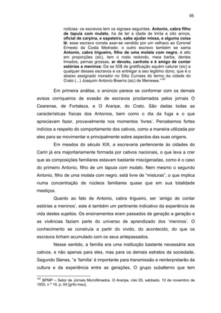 95
noticias: os escravos tem os signaes seguintes. Antonio, cabra filho
de tapuia com mulato, ha de ter a idade de trinta e oito annos,
oficial de carpina, e sapateiro, sabe ajudar missa, e alguma coisa
lê: esse escravo consta axar-se vendido por um velhaco ao Coronel
Ernesto da Costa Medrado: o outro escravo também se xama
Antonio, cabra trigueiro, filho de uma molata com negro, é alto
em proporções (sic), tem o rosto redondo, meia barba, dentes
limados, pernas grossas, ar devoto, canhoto e é amigo de contar
estórias a meninos: Da se 50$ de gratificação aquém caturar (sic) a
qualquer desses escravos e os entregar a seo legitimo dono, que é o
abaixo assignado morador no Sitio Curraes do termo da cidade do
Crato (...) Joaquim Antonio Biserra (sic) de Meneses.”167

Em primeira análise, o anúncio parece se conformar com os demais
avisos corriqueiros de evasão de escravos proclamados pelos jornais O
Cearense, de Fortaleza, e O Araripe, do Crato. São dadas todas as
características físicas dos Antonios, bem como o dia da fuga e o que
apreciavam fazer, provavelmente nos momentos ‘livres’. Percebemos fortes
indícios a respeito do comportamento dos cativos, como a maneira utilizada por
eles para se movimentar e principalmente sobre aspectos das suas origens.
Em meados do século XIX, a escravaria pertencente às cidades do
Cariri já era majoritariamente formada por cativos nacionais, o que leva a crer
que as composições familiares estavam bastante miscigenadas, como é o caso
do primeiro Antonio, filho de um tapuia com mulato. Nem mesmo o segundo
Antonio, filho de uma molata com negro, está livre de “misturas”, o que implica
numa concentração de núcleos familiares quase que em sua totalidade
mestiços.
Quanto ao fato de Antonio, cabra trigueiro, ser ‘amigo de contar
estórias a meninos’, este é também um pertinente indicativo da experiência de
vida destes sujeitos. Os ensinamentos eram passados de geração a geração e
as vivências faziam parte do universo de aprendizado dos ‘meninos’. O
conhecimento se construía a partir do vivido, do acontecido, do que os
escravos tinham acumulado com os seus antepassados.
Nesse sentido, a família era uma instituição bastante necessária aos
cativos, e não apenas para eles, mas para os demais estratos da sociedade.
Segundo Slenes, “a ‘família’ é importante para transmissão e reinterpretarão da
cultura e da experiência entre as gerações. O grupo subalterno que tem
167

BPMP – Setor de Jornais Microfilmados. O Araripe, rolo 05, sabbado, 10 de novembro de
1855, n º 19, p. 04 [grifo meu].

 