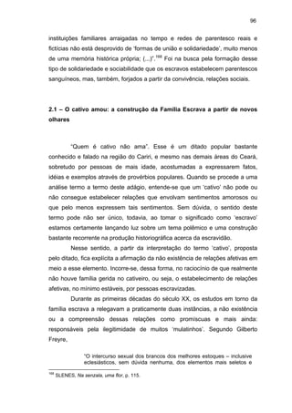 96

instituições familiares arraigadas no tempo e redes de parentesco reais e
fictícias não está desprovido de ‘formas de união e solidariedade’, muito menos
de uma memória histórica própria; (...)”.168 Foi na busca pela formação desse
tipo de solidariedade e sociabilidade que os escravos estabelecem parentescos
sanguíneos, mas, também, forjados a partir da convivência, relações sociais.

2.1 – O cativo amou: a construção da Família Escrava a partir de novos
olhares

“Quem é cativo não ama”. Esse é um ditado popular bastante
conhecido e falado na região do Cariri, e mesmo nas demais áreas do Ceará,
sobretudo por pessoas de mais idade, acostumadas a expressarem fatos,
idéias e exemplos através de provérbios populares. Quando se procede a uma
análise termo a termo deste adágio, entende-se que um ‘cativo’ não pode ou
não consegue estabelecer relações que envolvam sentimentos amorosos ou
que pelo menos expressem tais sentimentos. Sem dúvida, o sentido deste
termo pode não ser único, todavia, ao tomar o significado como ‘escravo’
estamos certamente lançando luz sobre um tema polêmico e uma construção
bastante recorrente na produção historiográfica acerca da escravidão.
Nesse sentido, a partir da interpretação do termo ‘cativo’, proposta
pelo ditado, fica explícita a afirmação da não existência de relações afetivas em
meio a esse elemento. Incorre-se, dessa forma, no raciocínio de que realmente
não houve família gerida no cativeiro, ou seja, o estabelecimento de relações
afetivas, no mínimo estáveis, por pessoas escravizadas.
Durante as primeiras décadas do século XX, os estudos em torno da
família escrava a relegavam a praticamente duas instâncias, a não existência
ou a compreensão dessas relações como promíscuas e mais ainda:
responsáveis pela ilegitimidade de muitos ‘mulatinhos’. Segundo Gilberto
Freyre,
“O intercurso sexual dos brancos dos melhores estoques – inclusive
eclesiásticos, sem dúvida nenhuma, dos elementos mais seletos e
168

SLENES, Na senzala, uma flor, p. 115.

 