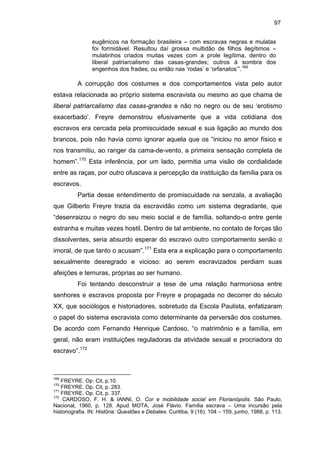 97
eugênicos na formação brasileira – com escravas negras e mulatas
foi formidável. Resultou daí grossa multidão de filhos ilegítimos –
mulatinhos criados muitas vezes com a prole legítima, dentro do
liberal patriarcalismo das casas-grandes; outros à sombra dos
engenhos dos frades; ou então nas ‘rodas’ e ‘orfanatos’”.169

A corrupção dos costumes e dos comportamentos vista pelo autor
estava relacionada ao próprio sistema escravista ou mesmo ao que chama de
liberal patriarcalismo das casas-grandes e não no negro ou de seu ‘erotismo
exacerbado’. Freyre demonstrou efusivamente que a vida cotidiana dos
escravos era cercada pela promiscuidade sexual e sua ligação ao mundo dos
brancos, pois não havia como ignorar aquela que os “iniciou no amor físico e
nos transmitiu, ao ranger da cama-de-vento, a primeira sensação completa de
homem”.170 Esta inferência, por um lado, permitia uma visão de cordialidade
entre as raças, por outro ofuscava a percepção da instituição da família para os
escravos.
Partia desse entendimento de promiscuidade na senzala, a avaliação
que Gilberto Freyre trazia da escravidão como um sistema degradante, que
“desenraizou o negro do seu meio social e de família, soltando-o entre gente
estranha e muitas vezes hostil. Dentro de tal ambiente, no contato de forças tão
dissolventes, seria absurdo esperar do escravo outro comportamento senão o
imoral, de que tanto o acusam”.171 Esta era a explicação para o comportamento
sexualmente desregrado e vicioso: ao serem escravizados perdiam suas
afeições e ternuras, próprias ao ser humano.
Foi tentando desconstruir a tese de uma relação harmoniosa entre
senhores e escravos proposta por Freyre e propagada no decorrer do século
XX, que sociólogos e historiadores, sobretudo da Escola Paulista, enfatizaram
o papel do sistema escravista como determinante da perversão dos costumes.
De acordo com Fernando Henrique Cardoso, “o matrimônio e a família, em
geral, não eram instituições reguladoras da atividade sexual e procriadora do
escravo”.172

169

FREYRE. Op. Cit, p.10.
FREYRE. Op. Cit, p. 283.
171
FREYRE. Op. Cit, p. 337.
172
CARDOSO, F. H. & IANNI, O. Cor e mobilidade social em Florianópolis. São Paulo,
Nacional, 1960, p. 128. Apud MOTA, José Flávio. Família escrava – Uma incursão pela
historiografia. IN: História: Questões e Debates. Curitiba, 9 (16): 104 – 159, junho, 1988, p. 113.
170

 