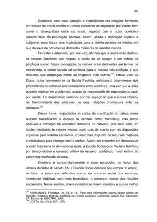98

Contribuía para essa situação a instabilidade das relações familiares
em virtude do tráfico interno e o medo constante de separação por venda, bem
como o desequilíbrio entre os sexos, aspecto que o autor considera
característico da população escrava. Assim, aliada a reificação objetiva e
subjetiva, essa leitura teve implicações para a família escrava na medida em
que deixava de perceber as diferentes maneiras de agir dos cativos.
Florestan Fernandes, por sua vez, afirmou que a escravidão destruiu
os valores familiares dos negros, a ponto de os relegar a um estado de
patologia social. Nessa concepção, os cativos eram deficientes em termos de
moralidade, e teriam levado tal carência para o período pós-abolição, o que
dificultou sua adaptação frente ao imigrante livre branco.173 Emilia Viotti da
Costa, outra representante da Escola Paulista, enfatizou o desinteresse dos
proprietários no estímulo aos casamentos entre escravos, uma vez que a união
poderia implicar em problemas, quando da necessidade de separação do casal
por venda. Tal desestímulo terminou por dar espaço ao que a autora chamou
de licenciosidade das senzalas, ou seja, relações promiscuas entre os
escravos.174
Dessa forma, respaldados no status de coisificação do cativo, esses
autores classificaram o espaço da senzala como promíscuo, não sendo
possível a formação de unidades familiares no cativeiro, pois este seria um
núcleo destituído de valores morais, posto que, de acordo com as disposições
impostas pelo sistema escravista, o cativo não dispunha de recursos materiais
e intelectuais para interagir com o senhor. Assim, no empenho em desconstruir
a visão freyreana de democracia racial, a Escola Sociológica Paulista terminou
por desconsiderar o universo afetivo do escravo, conferindo maior ênfase ao
cativo nas malhas do sistema.
Contrária e concomitantemente a essa percepção, ao longo das
últimas décadas do século XX, a História Social delineou seu campo de estudo,
também na busca por reflexões acerca do universo social dos escravos,
intentando visibilizar, com mais tenacidade, o complexo mundo das relações
escravistas. Nesse sentido, diversas temáticas foram inseridas e outras melhor
173

FERNANDES, Florestan. Op. Cit, p. 117. Para mais informações acerca desse debate ver
ROCHA, Cristiany Miranda. Histórias de Família escravas: Campinas, século XIX. Campinas,
SP: Editora da UNICAMP, 2004.
174
COSTA. Op. Cit, p. 367 – 370.

 