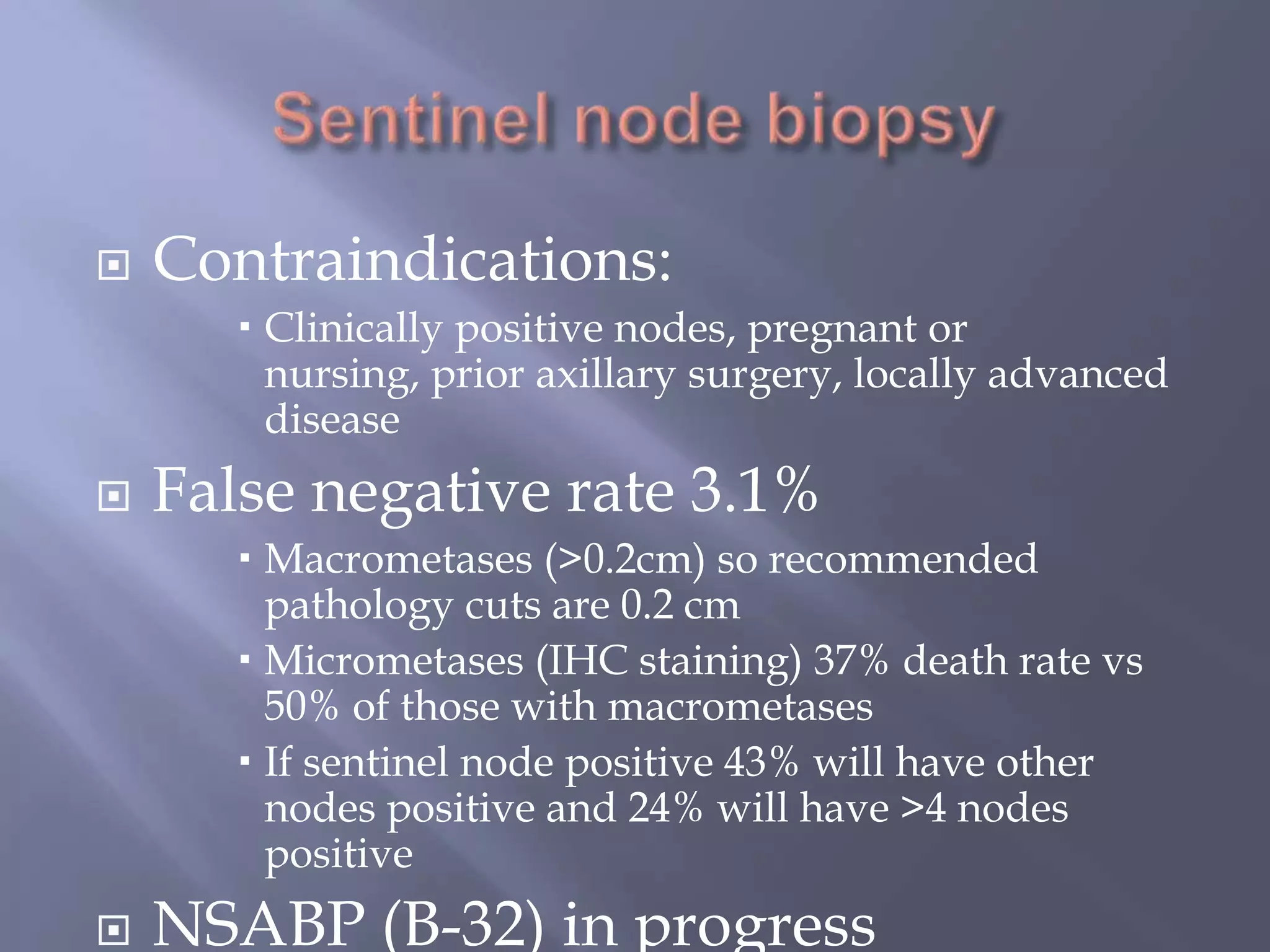 Sentinel node biopsyContraindications:Clinically positive nodes, pregnant or nursing, prior axillary surgery, locally advanced diseaseFalse negative rate 3.1%Macrometases (>0.2cm) so recommended pathology cuts are 0.2 cmMicrometases (IHC staining) 37% death rate vs 50% of those with macrometasesIf sentinel node positive 43% will have other nodes positive and 24% will have >4 nodes positiveNSABP (B-32) in progress