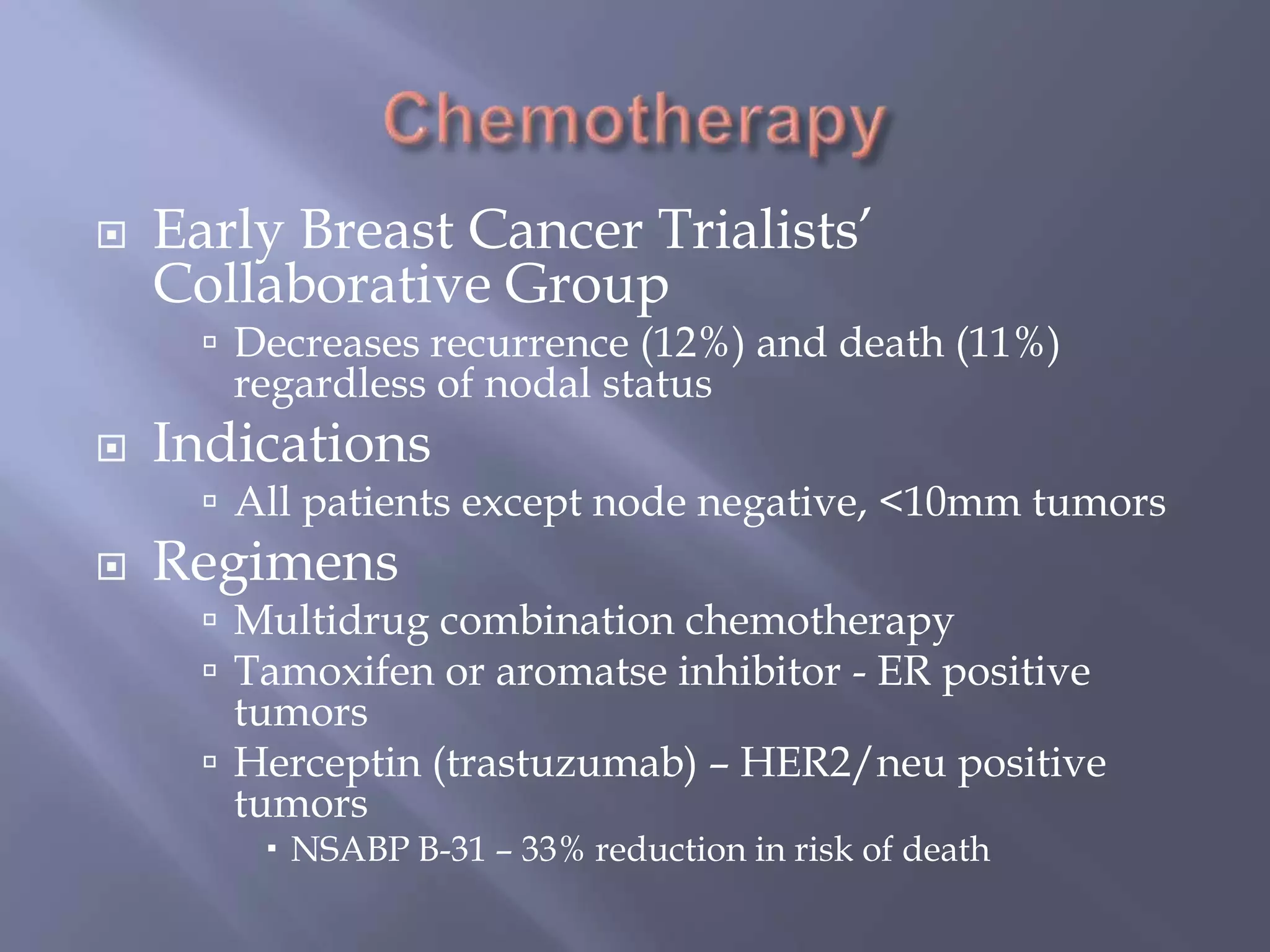 ChemotherapyEarly Breast Cancer Trialists’ Collaborative GroupDecreases recurrence (12%) and death (11%) regardless of nodal statusIndicationsAll patients except node negative, <10mm tumorsRegimensMultidrug combination chemotherapyTamoxifen or aromatse inhibitor - ER positive tumorsHerceptin (trastuzumab) – HER2/neu positive tumorsNSABP B-31 – 33% reduction in risk of death
