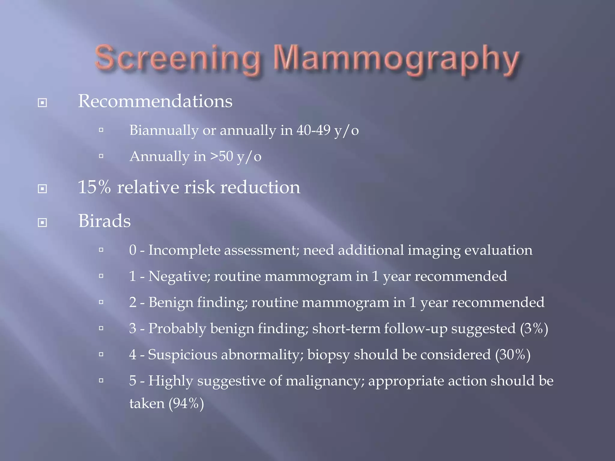Screening MammographyRecommendationsBiannually or annually in 40-49 y/oAnnually in >50 y/o15% relative risk reductionBirads0 - Incomplete assessment; need additional imaging evaluation 1 - Negative; routine mammogram in 1 year recommended 2 - Benign finding; routine mammogram in 1 year recommended 3 - Probably benign finding; short-term follow-up suggested (3%)4 - Suspicious abnormality; biopsy should be considered (30%)5 - Highly suggestive of malignancy; appropriate action should be taken (94%)