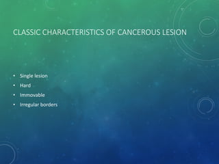 CLASSIC CHARACTERISTICS OF CANCEROUS LESION
• Single lesion
• Hard
• Immovable
• Irregular borders
 