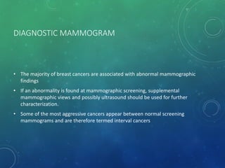 DIAGNOSTIC MAMMOGRAM
• The majority of breast cancers are associated with abnormal mammographic
findings
• If an abnormality is found at mammographic screening, supplemental
mammographic views and possibly ultrasound should be used for further
characterization.
• Some of the most aggressive cancers appear between normal screening
mammograms and are therefore termed interval cancers
 