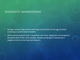 DIAGNOSTIC MAMMOGRAM
• Younger women may present with large tumors prior to the age at which
screening is usually recommended,
• When women present with a suspicious new mass, diagnostic mammograms
should be part of the initial workup, despite young age or having had a
negative routine screening mammogram.
 
