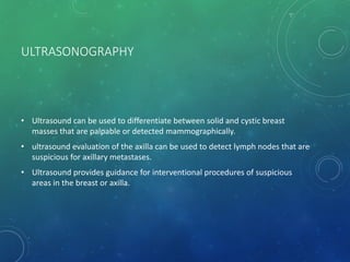 ULTRASONOGRAPHY
• Ultrasound can be used to differentiate between solid and cystic breast
masses that are palpable or detected mammographically.
• ultrasound evaluation of the axilla can be used to detect lymph nodes that are
suspicious for axillary metastases.
• Ultrasound provides guidance for interventional procedures of suspicious
areas in the breast or axilla.
 