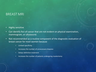 BREAST MRI
• Highly sensitive
• Can identify foci of cancer that are not evident on physical examination,
mammogram, or ultrasound.
• Not recommended as a routine component of the diagnostic evaluation of
breast cancer for most women because
• Limited specificity
• Increases the number of unnecessary biopsies
• Delays definitive treatment
• Increases the number of patients undergoing mastectomy
 