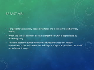 BREAST MRI
• For patients with axillary nodal metastases and a clinically occult primary
tumor.
• When the clinical extent of disease is larger than what is appreciated by
mammography
• To assess posterior tumor extension and pectoralis fascia or muscle
involvement if that will determine a change in surgical approach or the use of
neoadjuvant therapy.
 